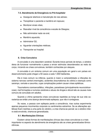 Emergências Clínicas
7.4. Atendimento de Emergência no Pré-hospitalar
● Assegurar abertura e manutenção de vias aéreas;
● Tranqüilizar o paciente e mantê-lo em repouso;
● Monitorar sinais vitais;
● Reavaliar nível de consciência e escala de Glasgow;
● Não administrar nada via oral;
● Mantê-lo aquecido;
● Administrar O2;
● Aguardar orientações médicas;
● Transportar ao hospital.
8. Crise Convulsiva
A convulsão é uma desordem cerebral. Durante breve período de tempo, o cérebro
deixa de funcionar normalmente e passa a enviar estímulos desordenados ao resto do
corpo, iniciando as crises convulsivas, também conhecidas por ataques.
A convulsão é um sintoma comum em uma população em geral e em países em
desenvolvimento pode chegar a 50 casos a cada 1.000 habitantes.
Ela é mais comum na infância, quando é maior a vulnerabilidade a infecções do
sistema nervoso central (meningite), acidentes (traumatismos do crânio) e doenças como
sarampo, varicela e caxumba, cujas complicações podem causar crises epiléticas.
Traumatismo cranioencefálico, infecções, parasitoses (principalmente neurocisticer-
cose), mal formações e tumores cerebrais e abuso de drogas e álcool são as causas mais
comuns de convulsão em adultos.
Quando a vítima apresenta crises convulsivas repetidas ao longo de sua vida ca-
racteriza-se então uma doença denominada epilepsia, que não é contagiosa.
Às vezes, a pessoa com epilepsia perde a consciência, mas outras experimenta
apenas pequenos movimentos corporais ou sentimentos estranhos. Se as alterações epi-
léticas ficam restritas a uma parte do cérebro, a crise chama-se parcial; se o cérebro intei-
ro está envolvido, chama-se generalizada.
8.1. Manifestações Clínicas
Existem várias formas de manifestações clínicas das crises convulsivas e a mais
importante no aspecto de atendimento de emergência são as crises generalizadas tônico-
clônicas.
- 318 -
 
