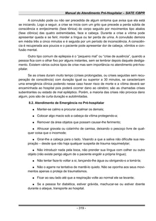 Manual do Atendimento Pré-Hospitalar – SIATE /CBPR
A convulsão pode ou não ser precedida de algum sintoma que avisa que ela está
se iniciando. Logo a seguir, a crise se inicia com um grito que precede a perda súbita de
consciência e enrijecimento (fase tônica) do corpo seguido por movimentos tipo abalos
(fase clônica) das quatro extremidades, face e cabeça. Durante a crise a vítima pode
apresentar queda e se ferir, morder a língua ou ter perda de urina. A convulsão demora
em média três a cinco minutos e é seguida por um período de inconsciência. A consciên-
cia é recuperada aos poucos e o paciente pode apresentar dor de cabeça, vômitos e con-
fusão mental.
Outro tipo comum de epilepsia é o “pequeno mal” ou “crise de ausência”, quando a
pessoa fica com o olhar fixo por alguns instantes, sem se lembrar depois daquele desliga-
mento. Existem vários outros tipos de crise mas sem importância no atendimento pré-hos-
pitalar.
Se as crises duram muito tempo (crises prolongadas, ou crises seguidas sem recu-
peração de consciência) com duração igual ou superior a 30 minutos, se caracterizam
uma emergência clínica podendo nesse caso haver risco de morte e a vítima deverá ser
encaminhada ao hospital pois poderá ocorrer dano ao cérebro; são as chamadas crises
subentrantes ou estado de mal epiléptico. Porém, a maioria das crises não provoca dano
algum, pois são de curta duração e autolimitadas.
8.2. Atendimento de Emergência no Pré-hospitalar
● Manter-se calmo e procurar acalmar os demais;
● Colocar algo macio sob a cabeça da vítima protegendo-a;
● Remover da área objetos que possam causar-lhe ferimento;
● Afrouxar gravata ou colarinho de camisa, deixando o pescoço livre de qual-
quer coisa que o incomode;
● Girar-lhe a cabeça para o lado. Visando a que a saliva não dificulte sua res-
piração – desde que não haja qualquer suspeita de trauma raquimedylar;
● Não introduzir nada pela boca, não prender sua língua com colher ou outro
objeto (não existe perigo algum de o paciente engolir a própria língua);
● Não tentar faze-lo voltar a si, lançando-lhe água ou obrigando-o a tomá-la;
● Não o agarre na tentativa de mantê-lo quieto. Não se oponha aos seus movi-
mentos apenas o proteja de traumatismos.
● Ficar ao seu lado até que a respiração volte ao normal ele se levante;
● Se a pessoa for diabética, estiver grávida, machucar-se ou estiver doente
durante o ataque, transporte ao hospital.
- 319 -
 
