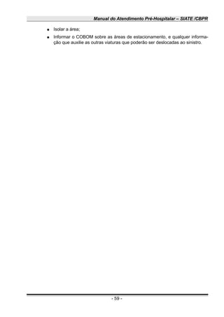 Manual do Atendimento Pré-Hospitalar – SIATE /CBPR
● Isolar a área;
● Informar o COBOM sobre as áreas de estacionamento, e qualquer informa-
ção que auxilie as outras viaturas que poderão ser deslocadas ao sinistro.
- 59 -
 