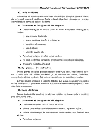 Manual do Atendimento Pré-Hospitalar – SIATE /CBPR
9.3. Sinais e Sintomas
Geralmente de evolução lenta (até dias), iniciando por polidipsia, poliúria, vômito,
dor abdominal, respiração rápida e profunda, pulso rápido e fraco, alteração da consciên-
cia iniciando por confusão, estupor até coma.
9.4. Atendimento de Emergência no Pré-hospitalar
● Obter informações da história clínica da vítima e repassar informações ao
médico:
○ se é portador de diabete;
○ se usa insulina e se o faz corretamente;
○ condições alimentares;
○ uso de álcool;
○ infecção recente, etc.
● Administrar oxigênio em altas concentrações.
● No caso de vômitos, transportar a vítima em decúbito lateral esquerdo.
● Transporte imediato ao hospital.
9.5. Hipoglicemia – Choque Insulínico
Ocorre quando o nível de glicose no sangue está muito baixo. Rapidamente o açú-
car circulante entra nas células e não existe glicose suficiente para manter o suprimento
constante das células cerebrais. Sobrevém a inconsciência em questão de minutos.
Entre as causas principais, o paciente diabético que usou a insulina em dose maior
do que a desejada ou que não se alimentou adequadamente ou aquele que praticou exer-
cício físico em excesso.
9.6. Sinais e Sintomas
São de início rápido (minutos), com tontura,cefaléia, confusão mental e evoluindo
para convulsão e coma,
9.7. Atendimento de Emergência no Pré-hospitalar
● Obter informações da história clínica da vítima.
● Vítimas conscientes – administrar açúcar (suco ou água com açúcar).
● Vítimas com alteração da consciência ou inconscientes – não fornecer nada
via oral.
● Administrar oxigênio.
- 321 -
 