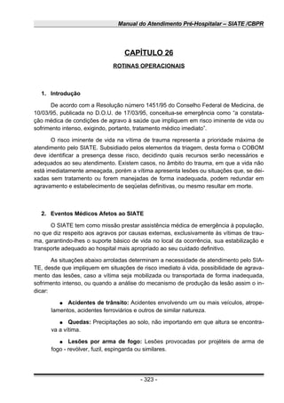Manual do Atendimento Pré-Hospitalar – SIATE /CBPR
CAPÍTULO 26
ROTINAS OPERACIONAIS
1. Introdução
De acordo com a Resolução número 1451/95 do Conselho Federal de Medicina, de
10/03/95, publicada no D.O.U. de 17/03/95, conceitua-se emergência como “a constata-
ção médica de condições de agravo à saúde que impliquem em risco iminente de vida ou
sofrimento intenso, exigindo, portanto, tratamento médico imediato”.
O risco iminente de vida na vítima de trauma representa a prioridade máxima de
atendimento pelo SIATE. Subsidiado pelos elementos da triagem, desta forma o COBOM
deve identificar a presença desse risco, decidindo quais recursos serão necessários e
adequados ao seu atendimento. Existem casos, no âmbito do trauma, em que a vida não
está imediatamente ameaçada, porém a vítima apresenta lesões ou situações que, se dei-
xadas sem tratamento ou forem manejadas de forma inadequada, podem redundar em
agravamento e estabelecimento de seqüelas definitivas, ou mesmo resultar em morte.
2. Eventos Médicos Afetos ao SIATE
O SIATE tem como missão prestar assistência médica de emergência à população,
no que diz respeito aos agravos por causas externas, exclusivamente às vítimas de trau-
ma, garantindo-lhes o suporte básico de vida no local da ocorrência, sua estabilização e
transporte adequado ao hospital mais apropriado ao seu cuidado definitivo.
As situações abaixo arroladas determinam a necessidade de atendimento pelo SIA-
TE, desde que impliquem em situações de risco imediato à vida, possibilidade de agrava-
mento das lesões, caso a vítima seja mobilizada ou transportada de forma inadequada,
sofrimento intenso, ou quando a análise do mecanismo de produção da lesão assim o in-
dicar:
● Acidentes de trânsito: Acidentes envolvendo um ou mais veículos, atrope-
lamentos, acidentes ferroviários e outros de similar natureza.
● Quedas: Precipitações ao solo, não importando em que altura se encontra-
va a vítima.
● Lesões por arma de fogo: Lesões provocadas por projéteis de arma de
fogo - revólver, fuzil, espingarda ou similares.
- 323 -
 
