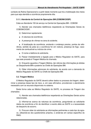 Manual do Atendimento Pré-Hospitalar – SIATE /CBPR
contexto da Rotina Operacional e a partir deste momento que há a mobilização dos meios
para que seja atendida a ocorrência propriamente dita.
3.1.1. Atendente da Central de Operações BM (COBOM/CIOSP)
Cabe ao Atendente 193 de serviço na Central de Operações BM - COBOM:
1) Atender aos chamados telefônicos respeitando as Orientações Gerais do
COBOM/CIOSP;
2) Determinar rapidamente:
● A natureza da ocorrência;
● A presença de vítimas na cena do acidente;
● A localização da ocorrência, anotando o endereço preciso, pontos de refe-
rência, sentido da pista se a ocorrência for em rodovia, presença de fogo, vaza-
mento de combustível ou indícios de crime.
● O nome e telefone do solicitante.
3) Passar imediatamente a ligação para o Médico Regulador do SIATE, para
que este proceda à Triagem Médica do chamado.
4) Enquanto aguarda a Triagem Médica, dar ciência das informações já obtidas
ao Despachante BM e posterior ao Chefe de Operações BM.
5) Obter informações adicionais do solicitante, de acordo com a demanda do
Médico Regulador do SIATE ou Chefe de Operações BM.
3.2. Triagem Médica
O Médico Regulador do SIATE deverá colher dados no processo de triagem, deter-
minar a presença desse tipo de risco, e, em caso afirmativo, providenciar o atendimento
necessário com os recursos disponíveis no sistema.
Desta forma cabe ao Médico Regulador do SIATE, no processo de Triagem dos
chamados:
1) Atender aos chamados telefônicos respeitando as Orientações Gerais acima
relacionadas.
2) Informar-se acerca da natureza da ocorrência, perguntando ao solicitante
dados da ocorrência a fim de identificar o evento afeto ao SIATE e a necessidade
de despacho de socorro.
3) Procurar obter do solicitante as informações pertinentes a cada tipo de agra-
vo, utilizando-se dos questionários próprios, e anotá-las em campo específico do
RMO.
- 325 -
 