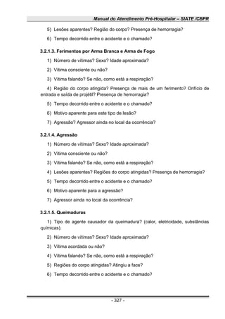 Manual do Atendimento Pré-Hospitalar – SIATE /CBPR
5) Lesões aparentes? Região do corpo? Presença de hemorragia?
6) Tempo decorrido entre o acidente e o chamado?
3.2.1.3. Ferimentos por Arma Branca e Arma de Fogo
1) Número de vítimas? Sexo? Idade aproximada?
2) Vítima consciente ou não?
3) Vítima falando? Se não, como está a respiração?
4) Região do corpo atingida? Presença de mais de um ferimento? Orifício de
entrada e saída de projétil? Presença de hemorragia?
5) Tempo decorrido entre o acidente e o chamado?
6) Motivo aparente para este tipo de lesão?
7) Agressão? Agressor ainda no local da ocorrência?
3.2.1.4. Agressão
1) Número de vítimas? Sexo? Idade aproximada?
2) Vítima consciente ou não?
3) Vítima falando? Se não, como está a respiração?
4) Lesões aparentes? Regiões do corpo atingidas? Presença de hemorragia?
5) Tempo decorrido entre o acidente e o chamado?
6) Motivo aparente para a agressão?
7) Agressor ainda no local da ocorrência?
3.2.1.5. Queimaduras
1) Tipo de agente causador da queimadura? (calor, eletricidade, substâncias
químicas).
2) Número de vítimas? Sexo? Idade aproximada?
3) Vítima acordada ou não?
4) Vítima falando? Se não, como está a respiração?
5) Regiões do corpo atingidas? Atingiu a face?
6) Tempo decorrido entre o acidente e o chamado?
- 327 -
 