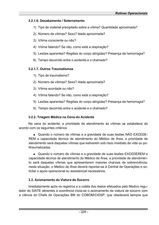 Rotinas Operacionais
3.2.1.6. Desabamento / Soterramento
1) Tipo de material precipitado sobre a vítima? Quantidade aproximada?
2) Número de vítimas? Sexo? Idade aproximada?
3) Vítima consciente ou não?
4) Vítima falando? Se não, como está a respiração?
5) Lesões aparentes? Regiões do corpo atingidas? Presença de hemorragia?
6) Tempo decorrido entre o acidente e o chamado?
3.2.1.7. Outros Traumatismos
1) Tipo de traumatismo?
2) Número de vítimas? Sexo? Idade aproximada?
3) Vítima acordada ou não?
4) Vítima falando? Se não, como está a respiração?
5) Lesões aparentes? Regiões do corpo atingidas? Presença de hemorragia?
6) Tempo decorrido entre o acidente e o chamado?
3.2.2. Triagem Médica na Cena do Acidente
Na cena do acidente, a prioridade de atendimento às vítimas se estabelece de
acordo com os seguintes critérios:
● Quando o número de vítimas e a gravidade de suas lesões NÃO EXCEDE-
REM a capacidade técnica de atendimento do Médico de Área, a prioridade de
atendimento será daquelas vítimas que estiverem sob risco imediato de vida ou po-
litraumatizadas.
● Quando o número de vítimas e a gravidade de suas lesões EXCEDEREM a
capacidade técnica de atendimento do Médico de Área, a prioridade de atendimen-
to será daquelas vítimas que apresentarem maiores chances de sobrevivência;
nesta situação, o Médico de Área deverá reportar-se à Central de Operações e so-
licitar o apoio operacional ou assistencial necessários.
3.3. Acionamento da Viatura de Socorro
Imediatamente após os registros e a coleta dos dados efetuados pelo Medico regu-
lador do SIATE atinentes à ocorrência inicia-se o acionamento da viatura de socorro com
a ciência do Chefe de Operações BM do COBOM/CIOSP, que obedecerá sempre que
- 328 -
 