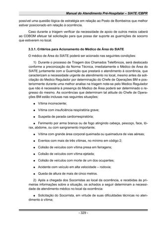 Manual do Atendimento Pré-Hospitalar – SIATE /CBPR
possível uma questão lógica de estratégia em relação ao Posto de Bombeiros que melhor
estiver posicionado em relação à ocorrência.
Caso durante a triagem verificar da necessidade de apoio de outros meios caberá
ao COBOM efetuar tal solicitação para que possa dar suporte as guarnições de socorro
que estiverem no local.
3.3.1. Critérios para Acionamento do Médico de Área do SIATE
O médico de Área do SIATE poderá ser acionado nas seguintes condições:
1) Durante o processo de Triagem dos Chamados Telefônicos, será deslocado
conforme a preconização da Norma Técnica, imediatamente o Médico de Área do
SIATE juntamente com a Guarnição que prestará o atendimento à ocorrência, que
caracterizam a necessidade urgente de atendimento no local, mesmo antes da soli-
citação do Medico Regulador por determinação do Chefe de Operações BM e pos-
teriormente durante uma melhor analise na triagem note-se pelo Medico Regulador
que não é necessária à presença do Medico de Área poderá ser determinado o re-
gresso do mesmo. As ocorrências que determinam tal atitude do Chefe de Opera-
ções BM estão inclusas nas seguintes situações:
● Vítima inconsciente;
● Vítima com insuficiência respiratória grave;
● Suspeita de parada cardiorrespiratória;
● Ferimento por arma branca ou de fogo atingindo cabeça, pescoço, face, tó-
rax, abdome, ou com sangramento importante;
● Vítima com grande área corporal queimada ou queimadura de vias aéreas;
● Eventos com mais de três vítimas, no mínimo em código 2;
● Colisão de veículos com vítima presa em ferragens;
● Colisão de veículos com vítima ejetada;
● Colisão de veículos com morte de um dos ocupantes;
● Acidente com veículo em alta velocidade – rodovia;
● Queda de altura de mais de cinco metros.
2) Após a chegada dos Socorristas ao local da ocorrência, e recebidas às pri-
meiras informações sobre a situação, os achados a seguir determinam a necessi-
dade de atendimento médico no local da ocorrência:
● Solicitação do Socorrista, em virtude de suas dificuldades técnicas no aten-
dimento à vítima;
- 329 -
 