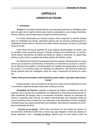 Cinemática do Trauma
CAPÍTULO 4
CINEMÁTICA DO TRAUMA
1. Introdução
Trauma é uma lesão caracterizada por uma alteração estrutural ou fisiológica resul-
tante da ação de um agente externo que resulta na exposição a uma energia (mecânica,
térmica, elétrica), esta energia pode ter origens bio-físico-químicas.
As mortes ocasionadas por traumas ocupam entre a segunda ou terceira posição
geral na morbidade dos países, (perdendo apenas para as doenças cardiovasculares e
neoplasias). Porém entre os indivíduos das faixas etárias inferiores a 40 anos é a principal
causa de morte.
Cada vítima de trauma aparenta ter suas próprias apresentações de lesões, mas
na verdade muitos pacientes possuem métodos similares de traumatismos. O conheci-
mento destes mecanismos de lesões permitirão ao médico e socorrista um rápido diag-
nóstico ou pelo menos a suspeita das lesões através de métodos usuais.
No atendimento inicial do traumatizado devemos apreciar criteriosamente os meca-
nismos que produziram os ferimentos. Entendendo os mecanismos de trauma e manten-
do um alto grau de suspeita, o socorrista ganha em aptidão para diagnosticar os ferimen-
tos ocultos e um precioso tempo na instituição do tratamento. Todo ferimento potencial-
mente presente deve ser investigado, tendo em vista o mecanismo de trauma em ques-
tão.
“Saber onde procurar lesões e tão importante quanto saber o que fazer após encon-
tra-las”
Embora existam vários mecanismos de trauma os mais comuns relacionam-se com
o movimento, respondendo pela maioria das mortes por trauma.
Cinemática do Trauma é portanto o processo de análise e avaliação da cena do
acidente, com o escopo de se estabelecer um diagnóstico o mais precoce possível das le-
sões resultantes da energia, força e movimentos envolvidos. Através da cinemática do
trauma o socorrista pode informar ao médico intervencionista e/ou regulador dados de
suma importância para o tratamento mais adequado a ser dispensado na fase hospitalar,
e também guiar seu próprio atendimento pré-hospitalar. Esta ciência é baseada em princí-
pios fundamentais da física:
- Primeira Lei de Newton -"Todo corpo permanece em seu estado de repouso ou
de movimento uniforme em linha reta, a menos que seja obrigado a mudar seu estado por
forças impressas a ele." - Princípio da Inércia. (Mesmo que um carro colida e pare, as
- 60 -
 