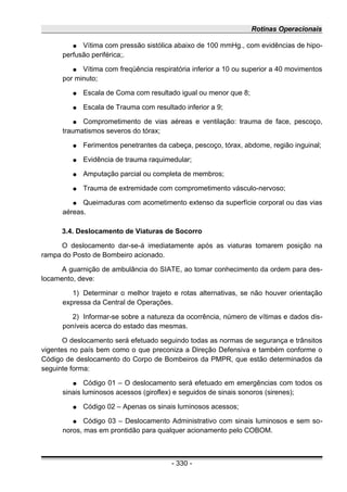 Rotinas Operacionais
● Vítima com pressão sistólica abaixo de 100 mmHg., com evidências de hipo-
perfusão periférica;.
● Vítima com freqüência respiratória inferior a 10 ou superior a 40 movimentos
por minuto;
● Escala de Coma com resultado igual ou menor que 8;
● Escala de Trauma com resultado inferior a 9;
● Comprometimento de vias aéreas e ventilação: trauma de face, pescoço,
traumatismos severos do tórax;
● Ferimentos penetrantes da cabeça, pescoço, tórax, abdome, região inguinal;
● Evidência de trauma raquimedular;
● Amputação parcial ou completa de membros;
● Trauma de extremidade com comprometimento vásculo-nervoso;
● Queimaduras com acometimento extenso da superfície corporal ou das vias
aéreas.
3.4. Deslocamento de Viaturas de Socorro
O deslocamento dar-se-á imediatamente após as viaturas tomarem posição na
rampa do Posto de Bombeiro acionado.
A guarnição de ambulância do SIATE, ao tomar conhecimento da ordem para des-
locamento, deve:
1) Determinar o melhor trajeto e rotas alternativas, se não houver orientação
expressa da Central de Operações.
2) Informar-se sobre a natureza da ocorrência, número de vítimas e dados dis-
poníveis acerca do estado das mesmas.
O deslocamento será efetuado seguindo todas as normas de segurança e trânsitos
vigentes no país bem como o que preconiza a Direção Defensiva e também conforme o
Código de deslocamento do Corpo de Bombeiros da PMPR, que estão determinados da
seguinte forma:
● Código 01 – O deslocamento será efetuado em emergências com todos os
sinais luminosos acessos (giroflex) e seguidos de sinais sonoros (sirenes);
● Código 02 – Apenas os sinais luminosos acessos;
● Código 03 – Deslocamento Administrativo com sinais luminosos e sem so-
noros, mas em prontidão para qualquer acionamento pelo COBOM.
- 330 -
 