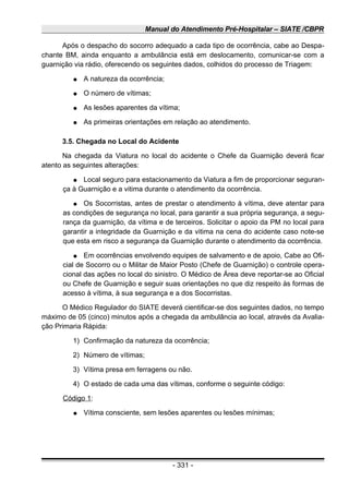 Manual do Atendimento Pré-Hospitalar – SIATE /CBPR
Após o despacho do socorro adequado a cada tipo de ocorrência, cabe ao Despa-
chante BM, ainda enquanto a ambulância está em deslocamento, comunicar-se com a
guarnição via rádio, oferecendo os seguintes dados, colhidos do processo de Triagem:
● A natureza da ocorrência;
● O número de vítimas;
● As lesões aparentes da vítima;
● As primeiras orientações em relação ao atendimento.
3.5. Chegada no Local do Acidente
Na chegada da Viatura no local do acidente o Chefe da Guarnição deverá ficar
atento as seguintes alterações:
● Local seguro para estacionamento da Viatura a fim de proporcionar seguran-
ça à Guarnição e a vitima durante o atendimento da ocorrência.
● Os Socorristas, antes de prestar o atendimento à vítima, deve atentar para
as condições de segurança no local, para garantir a sua própria segurança, a segu-
rança da guarnição, da vítima e de terceiros. Solicitar o apoio da PM no local para
garantir a integridade da Guarnição e da vitima na cena do acidente caso note-se
que esta em risco a segurança da Guarnição durante o atendimento da ocorrência.
● Em ocorrências envolvendo equipes de salvamento e de apoio, Cabe ao Ofi-
cial de Socorro ou o Militar de Maior Posto (Chefe de Guarnição) o controle opera-
cional das ações no local do sinistro. O Médico de Área deve reportar-se ao Oficial
ou Chefe de Guarnição e seguir suas orientações no que diz respeito às formas de
acesso à vítima, à sua segurança e a dos Socorristas.
O Médico Regulador do SIATE deverá cientificar-se dos seguintes dados, no tempo
máximo de 05 (cinco) minutos após a chegada da ambulância ao local, através da Avalia-
ção Primaria Rápida:
1) Confirmação da natureza da ocorrência;
2) Número de vítimas;
3) Vítima presa em ferragens ou não.
4) O estado de cada uma das vítimas, conforme o seguinte código:
Código 1:
● Vítima consciente, sem lesões aparentes ou lesões mínimas;
- 331 -
 