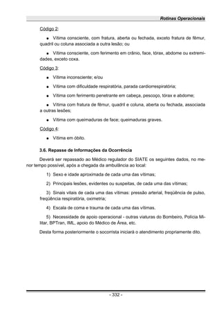Rotinas Operacionais
Código 2:
● Vítima consciente, com fratura, aberta ou fechada, exceto fratura de fêmur,
quadril ou coluna associada a outra lesão; ou
● Vítima consciente, com ferimento em crânio, face, tórax, abdome ou extremi-
dades, exceto coxa.
Código 3:
● Vítima inconsciente; e/ou
● Vítima com dificuldade respiratória, parada cardiorrespiratória;
● Vítima com ferimento penetrante em cabeça, pescoço, tórax e abdome;
● Vítima com fratura de fêmur, quadril e coluna, aberta ou fechada, associada
a outras lesões;
● Vítima com queimaduras de face; queimaduras graves.
Código 4:
● Vítima em óbito.
3.6. Repasse de Informações da Ocorrência
Deverá ser repassado ao Médico regulador do SIATE os seguintes dados, no me-
nor tempo possível, após a chegada da ambulância ao local:
1) Sexo e idade aproximada de cada uma das vítimas;
2) Principais lesões, evidentes ou suspeitas, de cada uma das vítimas;
3) Sinais vitais de cada uma das vítimas: pressão arterial, freqüência de pulso,
freqüência respiratória, oximetria;
4) Escala de coma e trauma de cada uma das vítimas.
5) Necessidade de apoio operacional - outras viaturas do Bombeiro, Polícia Mi-
litar, BPTran, IML, apoio do Médico de Área, etc.
Desta forma posteriormente o socorrista iniciará o atendimento propriamente dito.
- 332 -
 