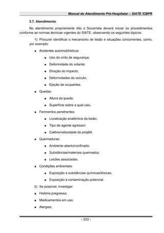 Manual do Atendimento Pré-Hospitalar – SIATE /CBPR
3.7. Atendimento
No atendimento propriamente dito o Socorrista deverá iniciar os procedimentos
conforme as normas técnicas vigentes do SIATE, observando os seguintes tópicos:
1) Procurar identificar o mecanismo de lesão e situações concorrentes, como,
por exemplo:
● Acidentes automobilísticos:
● Uso do cinto de segurança;
● Deformidade do volante;
● Direção do impacto;
● Deformidades do veículo;
● Ejeção de ocupantes.
● Quedas:
● Altura da queda;
● Superfície sobre a qual caiu.
● Ferimentos penetrantes:
● Localização anatômica da lesão;
● Tipo de agente agressor;
● Calibre/velocidade do projétil.
● Queimaduras:
● Ambiente aberto/confinado;
● Substâncias/materiais queimados;
● Lesões associadas.
● Condições ambientais:
● Exposição a substâncias químicas/tóxicas;
● Exposição à contaminação potencial.
2) Se possível, investigar:
● História pregressa;
● Medicamentos em uso;
● Alergias;
- 333 -
 