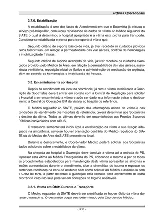Rotinas Operacionais
3.7.6. Estabilização
A estabilização é uma das fases do Atendimento em que o Socorrista já efetuou o
serviço pré-hospitalar, comunicou repassando os dados da vitima ao Médico regulador do
SIATE o qual já determinou o hospital apropriado e a vítima esta pronta para transporte.
Considera-se estabilizada e pronta para transporte à vítima que:
Segundo critério de suporte básico de vida, já tiver recebido os cuidados providos
pelos Socorristas, em relação à permeabilidade das vias aéreas, controle de hemorragias
e imobilização de fraturas.
Segundo critério de suporte avançado de vida, já tiver recebido os cuidados avan-
çados providos pelo Médico de Área, em relação à permeabilidade das vias aéreas, assis-
tência ventilatória, reposição inicial de fluidos e administração de medicação de urgência,
além do controle de hemorragias e imobilização de fraturas.
3.8. Encaminhamento ao Hospital
Depois do atendimento no local da ocorrência, já com a vitima estabilizada a Guar-
nição de Socorristas deverá entrar em contato com a Central de Regulação para solicitar
o Hospital a ser encaminhado a vitima e após ser dado esta informação avisar o desloca-
mento a Central de Operações BM da viatura ao hospital de referência.
O Médico regulador do SIATE, provido das informações acerca da vítima e das
condições de atendimento dos hospitais de referência, deverá determinar aos Socorristas
o destino da vítima. Todas as vitimas deverão ser encaminhados aos Prontos Socorros
Públicos conveniados com o SUS.
O transporte somente terá início após a estabilização da vítima e sua fixação ade-
quada na ambulância, salvo se houver orientação contrária do Médico regulador do SIA-
TE ou do Médico de Área do SIATE presente no local.
Durante o deslocamento, o Coordenador Médico poderá solicitar aos Socorristas
dados adicionais sobre a estabilidade da vítima.
Na chegada ao hospital a Guarnição deve conduzir a vitima até a entrada do PS,
repassar esta vítima ao Médico Emergencista do PS, colocando o mesmo a par de todos
os procedimentos estabelecidos para manutenção desta vitima apresentar os sintomas e
lesões apresentadas durante o atendimento, citar a cinemática do trauma e repassar os
pertences recolhidos na cena do acidente bem como solicitar ao Médico a assinatura com
o CRM da RAS, a partir de então a guarnição esta liberada para atendimento de outra
ocorrência caso isto seja possível em condições de higiene aceitáveis.
3.8.1. Vítima em Óbito Durante o Transporte
O Médico regulador do SIATE deverá ser cientificado se houver óbito da vítima du-
rante o transporte. O destino do corpo será determinado pelo Coordenado Médico.
- 336 -
 