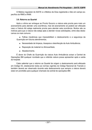 Manual do Atendimento Pré-Hospitalar – SIATE /CBPR
O Médico regulador do SIATE e o Médico de Área registrarão o fato em campo es-
pecífico do RMO e RAM.
3.9. Retorno ao Quartel
Após a vitima ser entregue ao Pronto Socorro a viatura esta pronta para mais um
acionamento para atender uma ocorrência, mas tal acionamento só poderá ser efetuado
caso a Viatura AA esteja realmente pronta para atender esta ocorrência. Muitos são os
motivos para que a viatura não esteja apta a atender novas solicitações, entre elas desta-
camos os mais comuns:
● Falhas mecânicas que impossibilitam o deslocamento e a segurança da
Guarnição em futuros atendimentos;
● Necessidade de limpeza, Assepsia e desinfecção da Auto Ambulância;
● Reposição de material no Almoxarifado;
● Abastecimento.
É dever do Chefe da Guarnição da viatura Auto Ambulância avisar a Central de
Operações BM qualquer novidade que a referida viatura possa apresentar após a saída
do hospital.
Cabe salientar que o retorno ao Quartel de origem o deslocamento será efetuado
em Código 03, obedecendo todos as normas vigentes do Código Nacional de Transito e
também deverá ser observado durante este deslocamento que sempre a viatura deverá
estar em prontidão para qualquer chamado da central de operações BM.
- 337 -
 