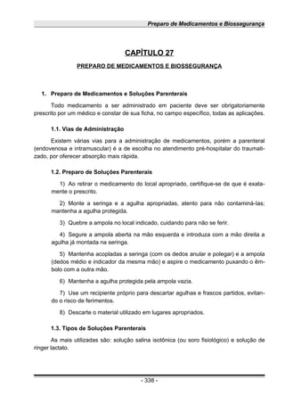 Preparo de Medicamentos e Biossegurança
CAPÍTULO 27
PREPARO DE MEDICAMENTOS E BIOSSEGURANÇA
1. Preparo de Medicamentos e Soluções Parenterais
Todo medicamento a ser administrado em paciente deve ser obrigatoriamente
prescrito por um médico e constar de sua ficha, no campo específico, todas as aplicações.
1.1. Vias de Administração
Existem várias vias para a administração de medicamentos, porém a parenteral
(endovenosa e intramuscular) é a de escolha no atendimento pré-hospitalar do traumati-
zado, por oferecer absorção mais rápida.
1.2. Preparo de Soluções Parenterais
1) Ao retirar o medicamento do local apropriado, certifique-se de que é exata-
mente o prescrito.
2) Monte a seringa e a agulha apropriadas, atento para não contaminá-Ias;
mantenha a agulha protegida.
3) Quebre a ampola no local indicado, cuidando para não se ferir.
4) Segure a ampola aberta na mão esquerda e introduza com a mão direita a
agulha já montada na seringa.
5) Mantenha acopladas a seringa (com os dedos anular e polegar) e a ampola
(dedos médio e indicador da mesma mão) e aspire o medicamento puxando o êm-
bolo com a outra mão.
6) Mantenha a agulha protegida pela ampola vazia.
7) Use um recipiente próprio para descartar agulhas e frascos partidos, evitan-
do o risco de ferimentos.
8) Descarte o material utilizado em lugares apropriados.
1.3. Tipos de Soluções Parenterais
As mais utilizadas são: solução salina isotônica (ou soro fisiológico) e solução de
ringer lactato.
- 338 -
 