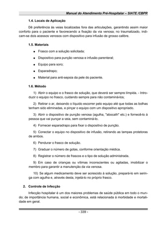 Manual do Atendimento Pré-Hospitalar – SIATE /CBPR
1.4. Locais de Aplicação
Dê preferência às veias localizadas fora das articulações, garantindo assim maior
conforto para o paciente e favorecendo a fixação da via venosa; no traumatizado, indi-
cam-se dois acessos venosos com dispositivo para infusão de grosso calibre.
1.5. Materiais
● Frasco com a solução solicitada;
● Dispositivo para punção venosa e infusão parenteral;
● Equipo para soro;
● Esparadrapo;
● Material para anti-sepsia da pele do paciente.
1.6. Método
1) Abrir o equipo e o frasco de solução, que deverá ser sempre límpida. - Intro-
duzir o equipo no frasco, cuidando sempre para não contaminá-los;
2) Retirar o ar, deixando o líquido escorrer pelo equipo até que todas as bolhas
tenham sido eliminadas, e pinçar o equipo com um dispositivo apropriado.
3) Abrir o dispositivo de punção venosa (agulha, "abocath" etc.) e fornecê-lo à
pessoa que vai punçar a veia, sem contaminá-lo.
4) Fornecer esparadrapo para fixar o dispositivo de punção.
5) Conectar o equipo no dispositivo de infusão, retirando as tampas protetoras
de ambos.
6) Pendurar o frasco de solução.
7) Graduar o número de gotas, conforme orientação médica.
8) Registrar o número de frascos e o tipo de solução administrada.
9) Em caso de crianças ou vítimas inconscientes ou agitadas, imobilizar o
membro para garantir a manutenção da via venosa.
10) Se algum medicamento deve ser acrescido à solução, prepará-lo em serin-
ga com agulha e, através desta, injetá-lo no próprio frasco.
2. Controle de Infecção
Infecção hospitalar é um dos maiores problemas de saúde pública em todo o mun-
do; de importância humana, social e econômica, está relacionada à morbidade e mortali-
dade em geral.
- 339 -
 