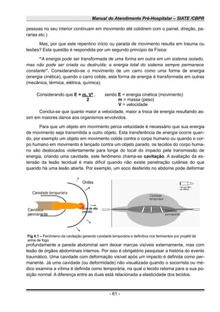 Manual do Atendimento Pré-Hospitalar – SIATE /CBPR
pessoas no seu interior continuam em movimento até colidirem com o painel, direção, pa-
rarias etc.)
Mas, por que este repentino início ou parada de movimento resulta em trauma ou
lesões? Esta questão é respondida por um segundo princípio da Física:
“A energia pode ser transformada de uma forma em outra em um sistema isolado,
mas não pode ser criada ou destruída; a energia total do sistema sempre permanece
constante”. Considerando-se o movimento de um carro como uma forma de energia
(energia cinética), quando o carro colide, esta forma de energia é transformada em outras
(mecânica, térmica, elétrica, química).
Considerando que E = m. V² , sendo E = energia cinética (movimento)
2 m = massa (peso)
V = velocidade
Conclui-se que quanto maior a velocidade, maior a troca de energia resultando as-
sim em maiores danos aos organismos envolvidos.
Para que um objeto em movimento perca velocidade é necessário que sua energia
de movimento seja transmitida a outro objeto. Esta transferência de energia ocorre quan-
do, por exemplo um objeto em movimento colide contra o corpo humano ou quando o cor-
po humano em movimento é lançado contra um objeto parado, os tecidos do corpo huma-
no são deslocados violentamente para longe do local do impacto pela transmissão de
energia, criando uma cavidade, este fenômeno chama-se cavitação. A avaliação da ex-
tensão da lesão tecidual é mais difícil quando não existe penetração cutânea do que
quando há uma lesão aberta. Por exemplo, um soco desferido no abdome pode deformar
profundamente a parede abdominal sem deixar marcas visíveis externamente, mas com
lesão de órgãos abdominais internos. Por isso é obrigatório pesquisar a história do evento
traumático. Uma cavidade com deformação visível após um impacto é definida como per-
manente. Já uma cavidade (ou deformidade) não visualizada quando o socorrista ou mé-
dico examina a vítima é definida como temporária, na qual o tecido retorna para a sua po-
sição normal. A diferença entre as duas está relacionada a elasticidade dos tecidos.
- 61 -
Fig 4.1 – Fenômeno da cavitação gerando cavidade temporária e definitiva nos ferimentos por projétil de
arma de fogo
 