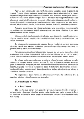 Preparo de Medicamentos e Biossegurança
Aparece com a internação e se manifesta durante ou após a saída do paciente do
hospital. Pode ter origem endógena ou exógena. A infecção de origem endógena, causa-
da por microorganismo da própria flora do paciente, está associada à doença de base ou
a intercorrências, sendo responsável pela maioria dos casos de infecção hospitalar; nessa
situação, a prevenção é limitada. As exógenas estão relacionadas aos procedimentos mé-
dicos e à instalação e manutenção de próteses temporárias ou permanentes para acesso
vascular, respiratório ou urinário, considerados métodos invasivos; podem ser prevenidas.
Reduzir a contaminação por microorganismos é uma necessidade imperiosa; daí a
necessidade de medidas destinadas à prevenção e ao controle de infecções. Antes preci-
samos entender o que é infecção.
Infecção: estado patológico determinado pela ação de agentes patogênicos micros-
cópicos, que liberam no organismo do hospedeiro toxinas capazes de desencadear pro-
cessos infecciosos
Os microorganismos capazes de provocar doença recebem o nome de germes ou
micróbios patogênicos; existem também os germes não-patogênicos encontrados no or-
ganismo, mas que não provocam doença.
Para sabermos se determinada doença é causada por um germe específico, existe
a necessidade de isolá-lo do organismo do hospedeiro e cultivá-lo em laboratório; após o
cultivo, será inoculado num animal sadio e este deverá desenvolver a mesma doença.
Os microorganismos penetram no organismo pelas chamadas portas de entrada:
nasofaringe, pulmões, uretra, intestino ou outra. Por isso se fazem necessários a preven-
ção e o controle de infecções por meio de medidas como conscientização da equipe de
trabalho, inspeção periódica e rigorosa dos locais de tratamento dos materiais e equipa-
mentos utilizados, "desgermação" das mãos antes e após o atendimento de vítimas e
controle de produtos utilizados.
As exigências de descontaminação diferem significativamente conforme a área e
os artigos médicos e de enfermagem considerados.
2.1. Classificação das Áreas
2.1.1. Áreas Críticas
São aquelas que reúnem mais pacientes graves, mais procedimentos invasivos e,
portanto, maior número de infecções, a saber: salas de cirurgia e parto, Unidade de Tera-
pia Intensiva, isolamentos, salas de pequenas cirurgias, laboratórios (ambulâncias algu-
mas vezes).
- 340 -
 