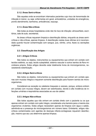 Manual do Atendimento Pré-Hospitalar – SIATE /CBPR
2.1.2. Áreas Semi-críticas
São aquelas onde se encontram internados pacientes cujo risco de transmissão de
infecção é menor, ou seja: enfermarias em geral, ambulatórios, unidades de emergência,
pronto atendimento, banheiros, ambulâncias, expurgo.
2.1.3. Áreas Não-críticas
São todas as áreas hospitalares onde não há risco de infecção: almoxarifado, escri-
tórios, sala de aula, secretarias.
As áreas críticas requerem limpeza e desinfecção diárias, enquanto as áreas semi-
críticas e não-críticas, apenas limpeza. A desinfecção nestas duas últimas só é recomen-
dada quando houver contaminação com sangue, pus, vômito, urina, fezes ou secreções
orgânicas.
2.2. Classificação dos Artigos
2.2.1. Artigos Críticos
São todos os objetos, instrumentos ou equipamentos que entram em contato com
tecidos estéreis, ou seja, tecido subepitelial, sistema vascular e outros isentos de flora mi-
crobiana própria. Estes artigos deverão estar totalmente livres de microorganismos, ne-
cessitando esterilização.
2.2.2. Artigos Semi-críticos
São todos os objetos, instrumentos ou equipamentos que entram em contato ape-
nas com mucosa íntegra e requerem somente desinfecção para ficarem isentos de micro-
organismos.
Consideram-se exceção os cateteres traqueais e vesicais, porque, embora entrem
em contato com mucosa íntegra, devem ser esterilizados, devido à alta incidência de in-
fecções urinárias e respiratórias associadas ao uso de cateter.
2.2.3. Artigos Não-críticos
São todos aqueles que não entram em contato direto com o paciente ou os que
apenas entram em contato com pele íntegra, considerada uma barreira para a maioria dos
organismos virulentos. Estes artigos necessitam apenas de limpeza com água e sabão,
admitindo-se a presença de microorganismos em número baixo. Entretanto, artigos não-
críticos contaminados com agentes de doenças infecto-contagiosas requerem desinfec-
ção, mesmo que seu uso determine apenas limpeza.
- 341 -
 
