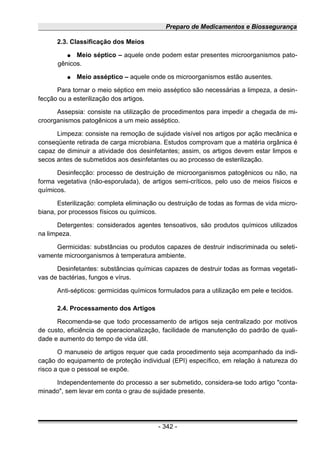 Preparo de Medicamentos e Biossegurança
2.3. Classificação dos Meios
● Meio séptico – aquele onde podem estar presentes microorganismos pato-
gênicos.
● Meio asséptico – aquele onde os microorganismos estão ausentes.
Para tornar o meio séptico em meio asséptico são necessárias a limpeza, a desin-
fecção ou a esterilização dos artigos.
Assepsia: consiste na utilização de procedimentos para impedir a chegada de mi-
croorganismos patogênicos a um meio asséptico.
Limpeza: consiste na remoção de sujidade visível nos artigos por ação mecânica e
conseqüente retirada de carga microbiana. Estudos comprovam que a matéria orgânica é
capaz de diminuir a atividade dos desinfetantes; assim, os artigos devem estar limpos e
secos antes de submetidos aos desinfetantes ou ao processo de esterilização.
Desinfecção: processo de destruição de microorganismos patogênicos ou não, na
forma vegetativa (não-esporulada), de artigos semi-críticos, pelo uso de meios físicos e
químicos.
Esterilização: completa eliminação ou destruição de todas as formas de vida micro-
biana, por processos físicos ou químicos.
Detergentes: considerados agentes tensoativos, são produtos químicos utilizados
na limpeza.
Germicidas: substâncias ou produtos capazes de destruir indiscriminada ou seleti-
vamente microorganismos à temperatura ambiente.
Desinfetantes: substâncias químicas capazes de destruir todas as formas vegetati-
vas de bactérias, fungos e vírus.
Anti-sépticos: germicidas químicos formulados para a utilização em pele e tecidos.
2.4. Processamento dos Artigos
Recomenda-se que todo processamento de artigos seja centralizado por motivos
de custo, eficiência de operacionalização, facilidade de manutenção do padrão de quali-
dade e aumento do tempo de vida útil.
O manuseio de artigos requer que cada procedimento seja acompanhado da indi-
cação do equipamento de proteção individual (EPI) específico, em relação à natureza do
risco a que o pessoal se expõe.
Independentemente do processo a ser submetido, considera-se todo artigo "conta-
minado", sem levar em conta o grau de sujidade presente.
- 342 -
 
