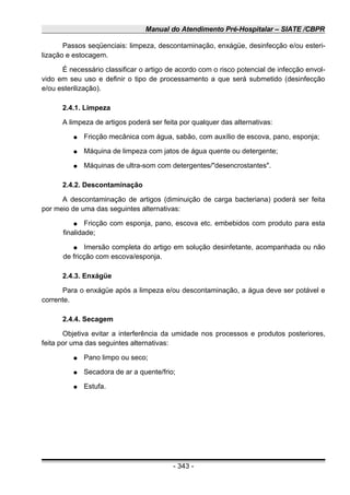 Manual do Atendimento Pré-Hospitalar – SIATE /CBPR
Passos seqüenciais: limpeza, descontaminação, enxágüe, desinfecção e/ou esteri-
lização e estocagem.
É necessário classificar o artigo de acordo com o risco potencial de infecção envol-
vido em seu uso e definir o tipo de processamento a que será submetido (desinfecção
e/ou esterilização).
2.4.1. Limpeza
A limpeza de artigos poderá ser feita por qualquer das alternativas:
● Fricção mecânica com água, sabão, com auxílio de escova, pano, esponja;
● Máquina de limpeza com jatos de água quente ou detergente;
● Máquinas de ultra-som com detergentes/"desencrostantes".
2.4.2. Descontaminação
A descontaminação de artigos (diminuição de carga bacteriana) poderá ser feita
por meio de uma das seguintes alternativas:
● Fricção com esponja, pano, escova etc. embebidos com produto para esta
finalidade;
● Imersão completa do artigo em solução desinfetante, acompanhada ou não
de fricção com escova/esponja.
2.4.3. Enxágüe
Para o enxágüe após a limpeza e/ou descontaminação, a água deve ser potável e
corrente.
2.4.4. Secagem
Objetiva evitar a interferência da umidade nos processos e produtos posteriores,
feita por uma das seguintes alternativas:
● Pano limpo ou seco;
● Secadora de ar a quente/frio;
● Estufa.
- 343 -
 