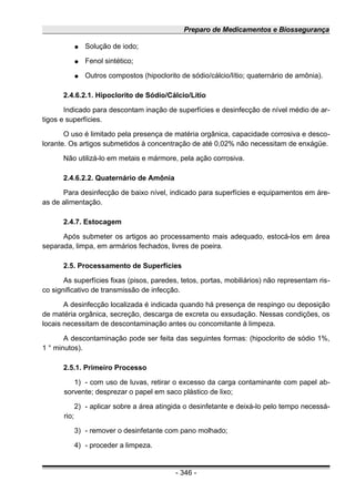 Preparo de Medicamentos e Biossegurança
● Solução de iodo;
● Fenol sintético;
● Outros compostos (hipoclorito de sódio/cálcio/lítio; quaternário de amônia).
2.4.6.2.1. Hipoclorito de Sódio/Cálcio/Lítio
Indicado para descontam inação de superfícies e desinfecção de nível médio de ar-
tigos e superfícies.
O uso é limitado pela presença de matéria orgânica, capacidade corrosiva e desco-
lorante. Os artigos submetidos à concentração de até 0,02% não necessitam de enxágüe.
Não utilizá-lo em metais e mármore, pela ação corrosiva.
2.4.6.2.2. Quaternário de Amônia
Para desinfecção de baixo nível, indicado para superfícies e equipamentos em áre-
as de alimentação.
2.4.7. Estocagem
Após submeter os artigos ao processamento mais adequado, estocá-los em área
separada, limpa, em armários fechados, livres de poeira.
2.5. Processamento de Superfícies
As superfícies fixas (pisos, paredes, tetos, portas, mobiliários) não representam ris-
co significativo de transmissão de infecção.
A desinfecção localizada é indicada quando há presença de respingo ou deposição
de matéria orgânica, secreção, descarga de excreta ou exsudação. Nessas condições, os
locais necessitam de descontaminação antes ou concomitante à limpeza.
A descontaminação pode ser feita das seguintes formas: (hipoclorito de sódio 1%,
1 ° minutos).
2.5.1. Primeiro Processo
1) - com uso de luvas, retirar o excesso da carga contaminante com papel ab-
sorvente; desprezar o papel em saco plástico de lixo;
2) - aplicar sobre a área atingida o desinfetante e deixá-lo pelo tempo necessá-
rio;
3) - remover o desinfetante com pano molhado;
4) - proceder a limpeza.
- 346 -
 