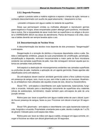 Manual do Atendimento Pré-Hospitalar – SIATE /CBPR
2.5.2. Segundo Processo
- aplicar o produto sobre a matéria orgânica e esperar o tempo de ação; remover o
conteúdo descontaminado com auxílio de papel absorvente; • desprezá-lo no lixo;
- proceder a limpeza com água e sabão no restante da superfície.
Áreas que permaneçam úmidas ou molhadas albergam e reproduzem germes
gram-negativos e fungos; áreas empoeiradas podem albergar gram-positivos, microbacté-
rias e outros. Daí a necessidade de secar muito bem as superfícies e os artigos e de proi-
bir a VARREDURA SECA nas áreas de atendimento. Panos de limpeza e de chão, esco-
vas e baldes deverão ser sempre lavados após o uso.
2.6. Descontaminação de Tecidos Vivos
A descontaminação dos tecidos vivos depende de dois processos: "desgermação"
e anti-sepsia.
Desgermação é a remoção de detritos e impurezas depositados sobre a pele. Sa-
bões e detergentes sintéticos, graças às suas propriedades de umidificação, penetração,
emulsificação e dispersão, removem mecanicamente a maior parte da flora microbiana
existente nas camadas superficiais da pele, mas não conseguem remover aquela que co-
loniza as camadas mais profundas.
Anti-sepsia é a destruição de microorganismos existentes nas camadas superficiais
ou profundas da pele, mediante a aplicação de um agente germicida. Esses agentes são
classificados como anti-sépticos.
Os anti-sépticos devem exercer atividade germicida sobre a flora cutâneo-mucosa
em presença de sangue, soro, muco ou pus, sem irritar a pele ou as mucosas. Atualmen-
te, os antisépticos mais utilizados são aqueles à base de iodo, álcool ou hexaclorofeno.
Álcool 70% - anti-séptico e desinfetante com ação bactericida, tuberculicida, fungi-
cida e viruscida. Indicado para a desinfecção concorrente de superfícies e/ou materiais
(olivas de estetoscópio, termômetro). Usado também para anti-sepsia da pele de uma
punção venosa.
Rotina para uso: lavar a superfície com água e sabão antes de usar o álcool, quan-
do houver presença de sangue, fezes ou pus. Friccionar com álcool o local por 30 segun-
dos.
Álcool 70% glicerinado - anti-séptico e desinfetante com ação bactericida tuberculi-
cida, fungicida e viruscida. Propriedade umectante para a pele, devido à adição de 1 a 2%
de glicerol. Indicado para a anti-sepsia das mãos.
Rotina para uso: lavar as mãos com água e sabão, enxaguar em água corrente, en-
xugar e friccionar as mãos com álcool glicerinado por 30 segundos.
- 347 -
 