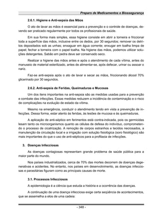 Preparo de Medicamentos e Biossegurança
2.6.1. Higiene e Anti-sepsia das Mãos
O ato de lavar as mãos é essencial para a prevenção e o controle de doenças, de-
vendo ser praticado regularmente por todos os profissionais de saúde.
Em sua forma mais simples, essa higiene consiste em abrir a torneira e friccionar
toda a superfície das mãos, inclusive entre os dedos, por 30 segundos; remover os detri-
tos depositados sob as unhas; enxaguar em água corrente; enxugar em toalha limpa de
papel; fechar a torneira com o papel toalha. Na higiene das mãos, podemos utilizar solu-
ções detergentes. Sabão em pedra deve ser conservado seco.
Realizar a higiene das mãos antes e após o atendimento de cada vítima, antes do
manuseio de material esterilizado, antes de alimentar-se, após defecar, urinar ou assoar o
nariz.
Faz-se anti-sepsia após o ato de lavar e secar as mãos, friccionando álcool 70%
glicerinado por 30 segundos.
2.6.2. Anti-sepsia de Feridas, Queimaduras e Mucosas
Um dos itens importantes na anti-sepsia são as medidas usadas para a prevenção
e combate das infecções. Essas medidas reduzem a incidência de contaminação e o risco
de complicações na evolução de estado da vítima.
Mesmo na emergência, conduzir o atendimento tendo em vista a prevenção de in-
fecções. Dessa forma, estar atento às feridas, às lesões de mucosa e às queimaduras.
A aplicação de anti-séptico em ferimentos está contra-indicada, pois os germicidas
lesam tanto os microorganismos quanto as células de defesa do indivíduo, comprometen-
do o processo de cicatrização. A remoção de corpos estranhos e tecidos necrosados, a
manutenção da circulação local e a irrigação com solução fisiológica (soro fisiológico) são
mais importantes do que o uso de anti-sépticos para a profilaxia de infecções.
3. Doenças Infecciosas
As doenças contagiosas representam grande problema de saúde pública para a
maior parte do mundo.
Nos países industrializados, cerca de 70% das mortes decorrem de doenças dege-
nerativas e acidentes. No entanto, nos países em desenvolvimento, as doenças infeccio-
sas e parasitárias figuram como as principais causas de morte.
3.1. Processos Infecciosos
A epidemiologia é a ciência que estuda a história e a ocorrência das doenças.
A continuação de uma doença infecciosa exige certa seqüência de acontecimentos,
que se assemelha a elos de uma cadeia:
- 348 -
 