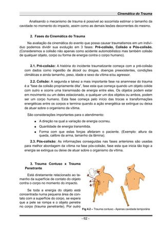 Cinemática do Trauma
Analisando o mecanismo de trauma é possível ao socorrista estimar o tamanho da
cavidade no momento do impacto, assim como as demais lesões decorrentes do mesmo.
2. Fases da Cinemática do Trauma
Na avaliação da cinemática do evento que possa causar traumatismos em um indiví-
duo podemos dividir sua evolução em 3 fases: Pré-colisão, Colisão e Pós-colisão.
(Consideremos a colisão não apenas como acidente automobilístico mas também colisão
de qualquer objeto, corpo ou forma de energia contra o corpo humano).
2.1. Pré-colisão: A história do incidente traumatizante começa com a pré-colisão
com dados como ingestão de álcool ou drogas, doenças preexistentes, condições
climáticas e ainda tamanho, peso, idade e sexo da vítima e/ou agressor.
2.2. Colisão: A segunda e talvez a mais importante fase na anamnese do trauma
é a “fase da colisão propriamente dita”, fase esta que começa quando um objeto colide
com outro e ocorre uma transmissão de energia entre eles. Os objetos podem estar
em movimento ou um deles estacionado, e qualquer um dos objetos ou ambos, podem
ser um corpo humano. Esta fase começa pelo início das trocas e transformações
energéticas entre os corpos e termina quando a ação energética se extingue ou deixa
de atuar sobre o organismo da vítima.
São considerações importantes para o atendimento:
● A direção na qual a variação de energia ocorreu.
● Quantidade de energia transmitida.
● Forma com que estas forças afetaram o paciente. (Exemplo: altura da
queda, calibre da arma, tamanho da lâmina).
2.3. Pós-colisão: As informações conseguidas nas fases anteriores são usadas
para melhor abordagem da vítima na fase pós-colisão, fase esta que inicia tão logo a
energia se extingua ou deixe de atuar sobre o organismo da vítima.
3. Trauma Contuso x Trauma
Penetrante
Está diretamente relacionado ao ta-
manho da superfície de contato do objeto
contra o corpo no momento do impacto.
Se toda a energia do objeto está
concentrada numa pequena área de con-
tato com a superfície do corpo, se espera
que a pele se rompa e o objeto penetre
no corpo (trauma penetrante). Por outro
- 62 -
Fig 4.2 – Trauma contuso - Apenas cavidade temporária
 