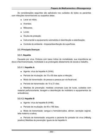 Preparo de Medicamentos e Biossegurança
As considerações seguintes são aplicáveis nos cuidados de todos os pacientes
com infecções transmissíveis ou suspeitos delas:
● Lavar as mãos;
● Aventais;
● Máscaras;
● Luvas;
● Óculos de proteção;
● Instrumental e equipamento submetidos à desinfecção e esterilização;
● Controle do ambiente - limpeza/desinfecção de superfícies.
3.3. Principais Doenças
3.3.1. Hepatite
Causada por vírus. Embora com baixo índice de mortalidade, sua importância se
deve à fácil transmissão, morbidade e ao prolongado afastamento de escola e trabalho.
3.3.1.1. Hepatite A
● Agente: vírus da hepatite A (VHA);
● Período de incubação: de 15 a 50 dias após a infecção;
● Modo de transmissão: de pessoa a pessoa por via fecal-oral;
● Período de transmissão: de 15 a 21 dias;
● Medidas de prevenção: medidas universais (uso de luvas, cuidados com
material perfurocortante, lavagem e desinfecção de mobiliário e equipamentos da
ambulância).
3.3.1.2. Hepatite B
● Agente: vírus da hepatite B (VHB);
● Período de incubação: de 40 a 180 dias;
● Modo de transmissão: sangue e hemoderivados, sêmen, secreção vaginal,
leite materno e saliva;
● Período de transmissão: enquanto o paciente for portador do vírus (HBsAg
positivo) Medidas de prevenção: iguais às da hepatite A.
- 350 -
 