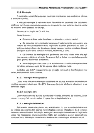 Manual do Atendimento Pré-Hospitalar – SIATE /CBPR
3.3.2. Meningite
A meningite é uma inflamação das meninges (membranas que recobrem o cérebro
e a coluna espinhal).
A infecção meningeal é vista com maior freqüência em pacientes com bacteremia
sistêmica ou infecção respiratória superior, ou em pacientes que sofreram trauma crania-
no invasivo, tendo passado por cirurgia.
Período de incubação: de 01 a 10 dias.
Sinais/Sintomas:
● Geralmente febre e dor de cabeça ou alteração no estado mental.
● Os pacientes com meningite bacteriana freqüentemente apresentam uma
história de infecção recente do trato respiratório superior, pneumonia ou otite. Os
sintomas incluem febre, dor de cabeça, rigidez na nuca, vômitos e mialgias. O paci-
ente pode evoluir até a confusão mental e, finalmente, o coma.
● Os sintomas da meningite viral geralmente têm início súbito: febre alta, rigi-
dez na nuca, mialgias e artralgia. Dura cerca de 3 a 5 dias, com seqüelas neuroló-
gicas graves, duradouras e incomuns.
● A meningite por tuberculose pode apresentar-se com sintomas que evoluem
por várias semanas, como dor de cabeça, febre, rigidez na nuca.
Cuidados: uso de EPI (equipamentos de proteção individual) e desinfecção de ma-
teriais, equipamentos e ambulâncias.
3.3.2.1. Meningite Meningocócica
Causa mais comum de meningite bacteriana em adultos. Pacientes imunocompro-
metidos são responsáveis por 10 a 25% dos casos (anemia falciforme, alcoolismo e au-
sência de baço).
3.3.2.2. Meningite Viral
Ocorre habitualmente durante a primavera ou verão, em forma de epidemia, geral-
mente com prognóstico muito melhor do que o da meningite bacteriana.
3.3.2.3. Meningite Tuberculosa
Tipicamente menos abrupta em seu aparecimento do que a meningite bacteriana
ou virótica; os pacientes têm apenas manifestações gerais de infecção por 2 a 3 semanas
antes do desenvolvimento de irritação meningeal. A meningite tuberculosa e a fúngica são
vistas nos hospedeiros imunodeprimidos (AIDS, por exemplo) e podem desenvolverse
como resultado de infecção disseminada, de semanas a meses após a infecção inicial.
- 351 -
 