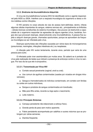 Preparo de Medicamentos e Biossegurança
3.3.3. Síndrome da Imunodeficiência Adquirida
O vírus da imunodeficiência humana (HIV) foi identificado como o agente responsá-
vel pela AIDS ou SIDA. Interfere com a resposta imunológica do organismo e deixa a víti-
ma indefesa contra infecções.
O HIV penetra no corpo através de vias de acesso bem-definidas; dentro, infecta
algumas células importantes do sangue, sistema nervoso etc., principalmente os linfócitos
- células brancas constituintes do sistema imunológico. Aos poucos vai destruindo a capa-
cidade de o organismo responder às agressões de alguns agentes (vírus, bactérias, fun-
gos etc) que provocam doenças, desenvolvendo uma imunodeficiência. A pessoa fica su-
jeita a adquirir doenças graves, chamadas oportunistas, porque se aproveitam da fraque-
za imunológica ao ser infectada pelo vírus.
Doenças oportunistas são infecções causadas por vários tipos de microorganismos
(pneumonias, meningites, infecções intestinais etc.) ou neoplasias.
A infecção pelo HIV evolui lentamente, durante anos, período que varia de uma
pessoa para outra.
O infectado pode viver assintomático por muitos anos. Só saberá se é portador do
vírus pela realização de testes que indicam a presença de anticorpo contra o vírus no san-
gue. Por isso diz-se que ele é soropositivo.
3.3.3.1. Transmissão por Vírus HIV
● Contato sexual penetrante (vaginal, anal ou oral);
● Uso comum de agulhas contaminadas (usadas por viciados em drogas intra-
venosas);
● Sangue e hemoderivados do indivíduo contaminado, em contato com feridas
ou cortes em outros indivíduos;
● Sangue e produtos de sangue contaminados em transfusão;
● Mãe para filho antes, durante ou logo após o nascimento;
● Leite materno.
3.3.3.2. Principais Sintomas
● Cansaço persistente não-relacionado a esforço físico;
● Grande perda de peso sem motivo aparente;
● Febre persistente acompanhada por calafrios e suores noturnos que se pro-
longam por várias semanas;
● Diarréia freqüente;
- 352 -
 