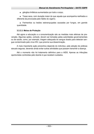 Manual do Atendimento Pré-Hospitalar – SIATE /CBPR
● gânglios linfáticos aumentados por todo o corpo;
● Tosse seca, com duração maior do que aquela que acompanha resfriados e
diferente da provocada pelo hábito do cigarro;
● Ferimentos ou lesões esbranquiçadas causadas por fungos, em grande
quantidade.
3.3.3.3. Meios de Proteção
Até agora a educação e a conscientização são as medidas mais efetivas de pre-
venção. Algumas ações, contudo, devem ser tomadas pelas autoridades governamentais
ou de saúde, como, por exemplo, triagem adequada do sangue doado para detectar san-
gue contaminado pelo vírus HIV, que previne sua disseminação.
A mais importante ação preventiva depende do indivíduo, pela adoção de práticas
sexuais seguras, devendo ainda evitar outras atividades que possam transmitir a doença.
Até o momento não há tratamento definitivo para a AIDS. Apenas as infecções
oportunistas contraídas pelo doente é que recebem cuidados.
- 353 -
 