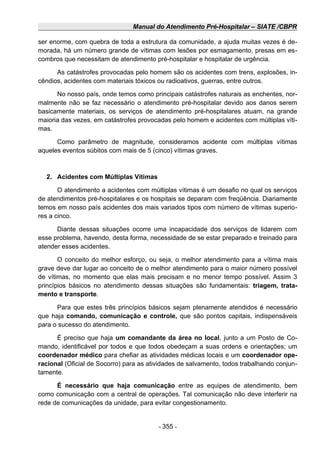 Manual do Atendimento Pré-Hospitalar – SIATE /CBPR
ser enorme, com quebra de toda a estrutura da comunidade, a ajuda muitas vezes é de-
morada, há um número grande de vítimas com lesões por esmagamento, presas em es-
combros que necessitam de atendimento pré-hospitalar e hospitalar de urgência.
As catástrofes provocadas pelo homem são os acidentes com trens, explosões, in-
cêndios, acidentes com materiais tóxicos ou radioativos, guerras, entre outros.
No nosso país, onde temos como principais catástrofes naturais as enchentes, nor-
malmente não se faz necessário o atendimento pré-hospitalar devido aos danos serem
basicamente materiais, os serviços de atendimento pré-hospitalares atuam, na grande
maioria das vezes, em catástrofes provocadas pelo homem e acidentes com múltiplas víti-
mas.
Como parâmetro de magnitude, consideramos acidente com múltiplas vítimas
aqueles eventos súbitos com mais de 5 (cinco) vítimas graves.
2. Acidentes com Múltiplas Vítimas
O atendimento a acidentes com múltiplas vítimas é um desafio no qual os serviços
de atendimentos pré-hospitalares e os hospitais se deparam com freqüência. Diariamente
temos em nosso país acidentes dos mais variados tipos com número de vítimas superio-
res a cinco.
Diante dessas situações ocorre uma incapacidade dos serviços de lidarem com
esse problema, havendo, desta forma, necessidade de se estar preparado e treinado para
atender esses acidentes.
O conceito do melhor esforço, ou seja, o melhor atendimento para a vítima mais
grave deve dar lugar ao conceito de o melhor atendimento para o maior número possível
de vítimas, no momento que elas mais precisam e no menor tempo possível. Assim 3
princípios básicos no atendimento dessas situações são fundamentais: triagem, trata-
mento e transporte.
Para que estes três princípios básicos sejam plenamente atendidos é necessário
que haja comando, comunicação e controle, que são pontos capitais, indispensáveis
para o sucesso do atendimento.
É preciso que haja um comandante da área no local, junto a um Posto de Co-
mando, identificável por todos e que todos obedeçam a suas ordens e orientações; um
coordenador médico para chefiar as atividades médicas locais e um coordenador ope-
racional (Oficial de Socorro) para as atividades de salvamento, todos trabalhando conjun-
tamente.
É necessário que haja comunicação entre as equipes de atendimento, bem
como comunicação com a central de operações. Tal comunicação não deve interferir na
rede de comunicações da unidade, para evitar congestionamento.
- 355 -
 