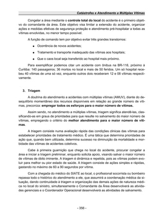 Catástrofes e Atendimento a Múltiplas Vítimas
Congelar a área mediante o controle total do local do acidente é o primeiro objeti-
vo do comandante da área. Este objetivo visa limitar a extensão do acidente, organizar
ações e medidas efetivas de segurança proteção e atendimento pré-hospitalar a todas as
vítimas envolvidas, no menor tempo possível.
A função de comando tem por objetivo evitar três grandes transtornos:
● Ocorrência de novos acidentes;
● Tratamento e transporte inadequado das vítimas aos hospitais;
● Que o caos local seja transferido ao hospital mais próximo.
Para exemplificar podemos citar um acidente com ônibus na BR-116, próximo à
Curitiba: 140 passageiros; 36 mortos no local e mais de 50 feridos. Um só hospital rece-
beu 40 vítimas de uma só vez, enquanto outros dois receberam 12 e 08 vítimas respecti-
vamente.
3. Triagem
A doutrina do atendimento a acidentes com múltiplas vítimas (AMUV), diante do de-
sequilíbrio momentâneo dos recursos disponíveis em relação ao grande número de víti-
mas, preconiza: empregar todos os esforços para o maior número de vítimas.
Assim sendo, no atendimento a múltiplas vítimas, triagem significa atendê-las, clas-
sificando-as em graus de prioridades para que resulte no salvamento do maior número de
vítimas, empregando o critério do melhor atendimento para o maior número de víti-
mas.
A triagem consiste numa avaliação rápida das condições clinicas das vítimas para
estabelecer prioridades de tratamento médico. É uma tática que determina prioridades de
ação que, quando bem utilizada, determina sucesso na diminuição da mortalidade e mor-
bidade das vítimas de acidentes coletivos.
Cabe à primeira guarnição que chega no local do acidente, procurar congelar a
área e iniciar a triagem preliminar, enquanto solicita apoio, visando salvar o maior número
de vítimas de óbito iminente. A triagem é dinâmica e repetida, pois as vítimas podem evo-
luir para melhor ou pior estado de saúde. A triagem consiste de ações simples e rápidas,
gastando no máximo de 60 a 90 segundos por vítima.
Com a chegada do médico do SIATE ao local, o profissional socorrista ou bombeiro
repassa todo o histórico do atendimento a ele, que assumirá a coordenação médica da si-
tuação, dando continuidade à triagem e organização das demais ações de natureza médi-
ca no local do sinistro, simultaneamente o Comandante da Área desenvolverá as ativida-
des gerenciais e o Coordenador Operacional desenvolverá as atividades de salvamento.
- 356 -
 