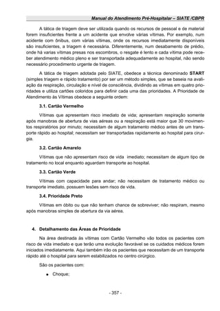 Manual do Atendimento Pré-Hospitalar – SIATE /CBPR
A tática de triagem deve ser utilizada quando os recursos de pessoal e de material
forem insuficientes frente a um acidente que envolve várias vítimas. Por exemplo, num
acidente com ônibus, com várias vítimas, onde os recursos imediatamente disponíveis
são insuficientes, a triagem é necessária. Diferentemente, num desabamento de prédio,
onde há varias vítimas presas nos escombros, o resgate é lento e cada vítima pode rece-
ber atendimento médico pleno e ser transportada adequadamente ao hospital, não sendo
necessário procedimento urgente de triagem.
A tática de triagem adotada pelo SIATE, obedece a técnica denominado START
(simples triagem e rápido tratamento) por ser um método simples, que se baseia na avali-
ação da respiração, circulação e nível de consciência, dividindo as vítimas em quatro prio-
ridades e utiliza cartões coloridos para definir cada uma das prioridades. A Prioridade de
Atendimento às Vítimas obedece a seguinte ordem:
3.1. Cartão Vermelho
Vítimas que apresentam risco imediato de vida; apresentam respiração somente
após manobras de abertura de vias aéreas ou a respiração está maior que 30 movimen-
tos respiratórios por minuto; necessitam de algum tratamento médico antes de um trans-
porte rápido ao hospital; necessitam ser transportadas rapidamente ao hospital para cirur-
gia.
3.2. Cartão Amarelo
Vítimas que não apresentam risco de vida imediato; necessitam de algum tipo de
tratamento no local enquanto aguardam transporte ao hospital.
3.3. Cartão Verde
Vítimas com capacidade para andar; não necessitam de tratamento médico ou
transporte imediato, possuem lesões sem risco de vida.
3.4. Prioridade Preto
Vítimas em óbito ou que não tenham chance de sobreviver; não respiram, mesmo
após manobras simples de abertura da via aérea.
4. Detalhamento das Áreas de Prioridade
Na área destinada às vítimas com Cartão Vermelho vão todos os pacientes com
risco de vida imediato e que terão uma evolução favorável se os cuidados médicos forem
iniciados imediatamente. Aqui também irão os pacientes que necessitam de um transporte
rápido até o hospital para serem estabilizados no centro cirúrgico.
São os pacientes com:
● Choque;
- 357 -
 