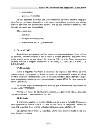 Manual do Atendimento Pré-Hospitalar – SIATE /CBPR
● escoriações;
● pequenos ferimentos.
Na área destinada às vítimas com Cartão Preto vão as vítimas em óbito. Naquelas
situações em que há um desequilíbrio entre os recursos médicos e o número de vítimas,
todos os pacientes com traumatismos severos, com poucas chances de sobrevida, tam-
bém vão para essa área de prioridade.
São os pacientes:
● em óbito;
● múltiplos traumas graves;
● queimaduras de 2 e 3 grau extensas.
5. Técnica START
Nesta técnica, como acima descrito, cabe à primeira guarnição que chega no local
do acidente, procurar congelar a área e iniciar a triagem preliminar, enquanto solicita
apoio, visando salvar o maior número de vítimas de óbito iminente. Assim os socorristas
deverão realizara a triagem observando a RESPIRAÇÃO, PERFUSÃO e NÍVEL DE
CONSCIÊNCIA.
5.1. Respiração
Avaliar a freqüência respiratória e a qualidade da respiração das vítimas. Se a víti-
ma não respira, checar presença de corpos estranhos causando obstrução da via aérea.
Remova dentadura e dentes soltos. Alinhe a cabeça cuidando da coluna cervical. Se após
esse procedimento não iniciar esforços respiratórios, cartão PRETO. Se iniciar respiração,
cartão VERMELHO.
Se a vítima respira numa freqüência maior do que 30 movimentos respiratórios por
minuto, cartão VERMELHO.
Vítimas com menos de 30 movimentos respiratórios por minuto não são classifica-
das nesse momento, deve-se avaliar a perfusão.
5.2. Perfusão
O enchimento capilar é o melhor método para se avaliar a perfusão. Pressione o
leito ungueal ou os lábios e solte. A cor deve retornar dentro de 2 segundos. Se demorar
mais de 2 segundos, é um sinal de perfusão inadequada, cartão VERMELHO.
Se a cor retornar dentro de 2 segundos a vítima não é classificada até que se ava-
lie o nível de consciência.
- 359 -
 