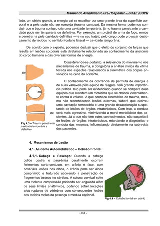 Manual do Atendimento Pré-Hospitalar – SIATE /CBPR
lado, um objeto grande, a energia vai se espalhar por uma grande área da superfície cor-
poral e a pele pode não ser rompida (trauma contuso). Da mesma forma podemos con-
cluir que o trauma contuso cria uma cavidade temporária, já no trauma penetrante a cavi-
dade pode ser temporária ou definitiva. Por exemplo: um projétil de arma de fogo, rompe
e penetra na pele cavidade definitiva — e no seu trajeto pelo corpo pode provocar deslo-
camento de tecidos no sentido frontal e lateral — cavidade temporária.
De acordo com o exposto, podemos deduzir que o efeito do conjunto de forças que
resulta em lesões corporais está diretamente relacionado ao conhecimento da anatomia
do corpo humano e das diversas formas de energia.
Considerando-se portanto, a relevância do movimento nos
mecanismos de trauma, é obrigatória a análise clínica da vítima
focada nos aspectos relacionados a cinemática dos corpos en-
volvidos na cena do acidente.
O conhecimento da ocorrência de permuta de energia e
de suas variáveis pela equipe de resgate, tem grande importân-
cia prática. Isto pode ser evidenciado quando se compara duas
equipes que atendem um motorista que se chocou violentamen-
te contra o volante. A que conhece cinemática do trauma, mes-
mo não reconhecendo lesões externas, saberá que ocorreu
uma cavitação temporária e uma grande desaceleração suspei-
tando de lesões de órgãos intratorácicos. Com isso, a conduta
será mais agressiva, minimizando a morbi-mortalidade dos pa-
cientes. Já a que não tem estes conhecimentos, não suspeitará
de lesões de órgãos intratorácicos, retardando o diagnóstico e
conduta das mesmas, influenciando diretamente na sobrevida
dos pacientes.
4. Mecanismos de Lesão
4.1. Acidente Automobilístico – Colisão Frontal
4.1.1. Cabeça e Pescoço: Quando a cabeça
colide contra o para-brisa geralmente ocorrem
ferimentos corto-contusos em crânio e face, com
possíveis lesões nos olhos, o crânio pode ser ainda
comprimido e fraturado ocorrendo a penetração de
fragmentos ósseos no cérebro. A coluna cervical sofre
uma violenta compressão podendo ser angulada além
de seus limites anatômicos, podendo sofrer luxações
e/ou rupturas de vértebras com consequentes lesões
aos tecidos moles do pescoço e medula espinhal.
- 63 -
Fig 4.4 – Colisão frontal em crânio
Fig 4.3 – Trauma penetrante
cavidade temporária e
definitiva
 
