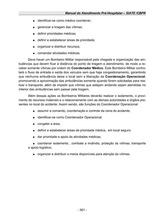 Manual do Atendimento Pré-Hospitalar – SIATE /CBPR
● identificar-se como médico coordenar;
● gerenciar a triagem das vítimas;
● definir prioridades médicas;
● definir e estabelecer áreas de prioridade;
● organizar e distribuir recursos;
● comandar atividades médicas.
Deve haver um Bombeiro Militar responsável pela chegada e organização das am-
bulâncias que devem ficar à distância do ponto de triagem e atendimento, de modo a re-
ceber somente vítimas por ordem do Coordenador Médico. Este Bombeiro Militar contro-
lará o fluxo de entrada e saída dos veículos sem que haja congestionamento, garantindo
que nenhuma ambulância deixe o local sem a liberação da Coordenação Operacional,
promovendo a aproximação das ambulâncias somente quando forem solicitadas para rea-
lizar o transporte, além de impedir que vítimas que estejam andando sejam atendidas no
interior das ambulâncias sem passar pela triagem.
Além dessas ações os Bombeiros Militares deverão realizar o isolamento, o provi-
mento de recursos materiais e o relacionamento com as demais autoridades e órgãos pre-
sentes no local do acidente. Assim sendo, são funções do Coordenador Operacional:
● assumir a comando, coordenação e controle da cena do acidente;
● identificar-se como Coordenador Operacional;
● congelar a área;
● definir e estabelecer áreas de prioridade médica, em local seguro;
● dar prioridade e apoio às atividades médicas;
● coordenar isolamento , combate a incêndio, proteção às vítimas, transporte
e apoio logístico;
● organizar e distribuir o meios disponíveis para atenção às vítimas.
- 361 -
 
