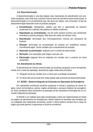Produtos Perigosos
4.5. Descontaminação
A descontaminação é uma das etapas mais importantes do atendimento com pro-
dutos perigosos, pois evita que o produto saia da área da ocorrência para outros locais. A
descontaminação é um procedimento que não deve ser rápido, mas minucioso. O tipo de
descontaminação depende muito do produto perigoso.
● Emulsificação: detergentes, sabões que têm a capacidade de produzir
suspensão em Líqüidos não polares ou sólidos insolúveis.
● Degradação ou neutralização: uso de outro produto químico que combinado
neutraliza o produto perigoso. Não deve ser usado em tecidos vivos.
● Desinfecção: eliminação dos microorganismos, toxinas por processos de
limpeza.
● Diluição: diminuição da concentração do produto em substância solúvel,
normalmente água. Tomar cuidado com o escoamento da solução.
● Absorção ou penetração: realizado com o auxílio de absorventes.
● Remoção: com aspiração, jato d'água, escovas, etc.
● Eliminação: jogando fora os materiais em contato com o produto em local
apropriado.
4.6. Atendimento às vítimas
O atendimento às vítimas contaminadas por produtos perigosos ocorre simultanea-
mente com o resto da operação, devendo-se seguir estes dois princípios:
1º - Ninguém entra em contato com a vítima sem a proteção necessária.
2º - A vítima não sai do local sem antes passar pelo processo de descontaminação.
4.7. SICOE – Sistema Integrado de Comando em Operações de Emergência
Em operações envolvendo produtos perigosos é normal a presença de vários ór-
gãos: corpo de bombeiros, polícia, órgãos ambientais e serviços médicos de emergênci-
as. Para coordenar todos envolvidos na operação se faz necessária a formação de um co-
mando integrado da operação.
O SICOE é um método para esta coordenação e deve ser implementada em todos
os órgãos de atendimento às emergências. Neste sistema as decisões são tomadas por
um colegiado das instituições envolvidas, porém a última palavra sempre fica a cargo do
órgão que pode garantir a segurança no local da ocorrência.
- 368 -
 