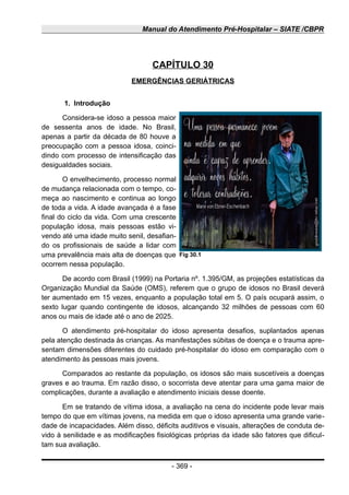 Manual do Atendimento Pré-Hospitalar – SIATE /CBPR
CAPÍTULO 30
EMERGÊNCIAS GERIÁTRICAS
1. Introdução
Considera-se idoso a pessoa maior
de sessenta anos de idade. No Brasil,
apenas a partir da década de 80 houve a
preocupação com a pessoa idosa, coinci-
dindo com processo de intensificação das
desigualdades sociais.
O envelhecimento, processo normal
de mudança relacionada com o tempo, co-
meça ao nascimento e continua ao longo
de toda a vida. A idade avançada é a fase
final do ciclo da vida. Com uma crescente
população idosa, mais pessoas estão vi-
vendo até uma idade muito senil, desafian-
do os profissionais de saúde a lidar com
uma prevalência mais alta de doenças que
ocorrem nessa população.
De acordo com Brasil (1999) na Portaria nº. 1.395/GM, as projeções estatísticas da
Organização Mundial da Saúde (OMS), referem que o grupo de idosos no Brasil deverá
ter aumentado em 15 vezes, enquanto a população total em 5. O país ocupará assim, o
sexto lugar quando contingente de idosos, alcançando 32 milhões de pessoas com 60
anos ou mais de idade até o ano de 2025.
O atendimento pré-hospitalar do idoso apresenta desafios, suplantados apenas
pela atenção destinada às crianças. As manifestações súbitas de doença e o trauma apre-
sentam dimensões diferentes do cuidado pré-hospitalar do idoso em comparação com o
atendimento às pessoas mais jovens.
Comparados ao restante da população, os idosos são mais suscetíveis a doenças
graves e ao trauma. Em razão disso, o socorrista deve atentar para uma gama maior de
complicações, durante a avaliação e atendimento iniciais desse doente.
Em se tratando de vítima idosa, a avaliação na cena do incidente pode levar mais
tempo do que em vítimas jovens, na medida em que o idoso apresenta uma grande varie-
dade de incapacidades. Além disso, déficits auditivos e visuais, alterações de conduta de-
vido à senilidade e as modificações fisiológicas próprias da idade são fatores que dificul-
tam sua avaliação.
- 369 -
Fig 30.1
 