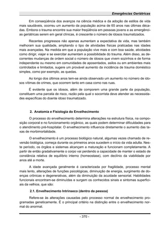 Emergências Geriátricas
Em conseqüência dos avanços na ciência médica e da adoção de estilos de vida
mais saudáveis, ocorreu um aumento da população acima de 65 anos nas últimas déca-
das. Embora o trauma encontre sua maior freqüência em pessoas jovens e as emergênci-
as geriátricas serem em geral clínicas, é crescente o número de idosos traumatizados.
Recentes progressos não apenas aumentam a expectativa de vida, mas também
melhoram sua qualidade, ampliando o tipo de atividades físicas praticadas nas idades
mais avançadas. Na medida em que a população vive mais e com boa saúde, atividades
como dirigir, viajar e se exercitar aumentam a possibilidade do trauma. Além disso, as de-
correntes mudanças de ordem social o número de idosos que vivem sozinhos e de forma
independente ou mesmo em comunidades de aposentados, asilos ou em ambientes mais
controlados e limitados, sugere um provável aumento da incidência de trauma doméstico
simples, como por exemplo, as quedas.
Ao longo dos últimos anos tem-se ainda observado um aumento no número de ido-
sos vítimas de crimes, que ocorrem tanto em casa como nas ruas.
É evidente que os idosos, além de comporem uma grande parte da população,
constituem uma parcela de risco, razão pela qual o socorrista deve atender as necessida-
des específicas do doente idoso traumatizado.
2. Anatomia e Fisiologia do Envelhecimento
O processo do envelhecimento determina alterações na estrutura física, na compo-
sição corporal e no funcionamento orgânico, as quais podem determinar dificuldades para
o atendimento pré-hospitalar. O envelhecimento influencia diretamente o aumento das ta-
xas de morbimortalidade.
O envelhecimento é um processo biológico natural, algumas vezes chamado de re-
versão biológica, começa durante os primeiros anos sucedem o início da vida adulta. Nes-
te período, os órgãos e sistemas alcançam a maturação e funcionam completamente. A
partir de então gradativamente o corpo vai perdendo a capacidade de manter o estado de
constância relativa de equilíbrio interno (homeostase), com declínio da viabilidade por
anos até a morte.
A idade avançada geralmente é caracterizada por fragilidade, processo mental
mais lento, alterações de funções psicológicas, diminuição de energia, surgimento de do-
enças crônicas e degenerativas, além da diminuição da acuidade sensorial. Habilidades
funcionais encontram-se diminuídas e surgem os conhecidos sinais e sintomas superfici-
ais da velhice, que são:
2.1. Envelhecimento Intrínseco (dentro da pessoa)
Refere-se às alterações causadas pelo processo normal de envelhecimento pro-
gramadas geneticamente. É o principal critério na distinção entre o envelhecimento nor-
mal do anormal.
- 370 -
 