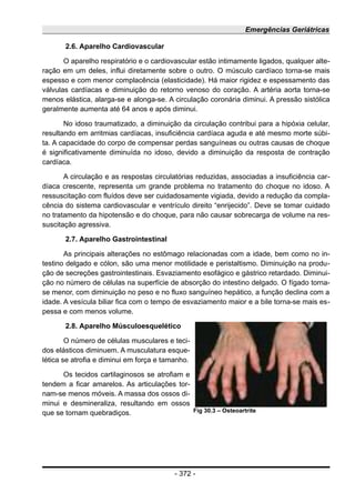 Emergências Geriátricas
2.6. Aparelho Cardiovascular
O aparelho respiratório e o cardiovascular estão intimamente ligados, qualquer alte-
ração em um deles, influi diretamente sobre o outro. O músculo cardíaco torna-se mais
espesso e com menor complacência (elasticidade). Há maior rigidez e espessamento das
válvulas cardíacas e diminuição do retorno venoso do coração. A artéria aorta torna-se
menos elástica, alarga-se e alonga-se. A circulação coronária diminui. A pressão sistólica
geralmente aumenta até 64 anos e após diminui.
No idoso traumatizado, a diminuição da circulação contribui para a hipóxia celular,
resultando em arritmias cardíacas, insuficiência cardíaca aguda e até mesmo morte súbi-
ta. A capacidade do corpo de compensar perdas sanguíneas ou outras causas de choque
é significativamente diminuída no idoso, devido a diminuição da resposta de contração
cardíaca.
A circulação e as respostas circulatórias reduzidas, associadas a insuficiência car-
díaca crescente, representa um grande problema no tratamento do choque no idoso. A
ressuscitação com fluídos deve ser cuidadosamente vigiada, devido a redução da compla-
cência do sistema cardiovascular e ventrículo direito “enrijecido”. Deve se tomar cuidado
no tratamento da hipotensão e do choque, para não causar sobrecarga de volume na res-
suscitação agressiva.
2.7. Aparelho Gastrointestinal
As principais alterações no estômago relacionadas com a idade, bem como no in-
testino delgado e cólon, são uma menor motilidade e peristaltismo. Diminuição na produ-
ção de secreções gastrointestinais. Esvaziamento esofágico e gástrico retardado. Diminui-
ção no número de células na superfície de absorção do intestino delgado. O fígado torna-
se menor, com diminuição no peso e no fluxo sanguíneo hepático, a função declina com a
idade. A vesícula biliar fica com o tempo de esvaziamento maior e a bile torna-se mais es-
pessa e com menos volume.
2.8. Aparelho Músculoesquelético
O número de células musculares e teci-
dos elásticos diminuem. A musculatura esque-
lética se atrofia e diminui em força e tamanho.
Os tecidos cartilaginosos se atrofiam e
tendem a ficar amarelos. As articulações tor-
nam-se menos móveis. A massa dos ossos di-
minui e desmineraliza, resultando em ossos
que se tornam quebradiços.
- 372 -
Fig 30.3 – Osteoartrite
 