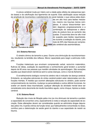 Manual do Atendimento Pré-Hospitalar – SIATE /CBPR
A coluna vertebral muda por inteiro com a idade pelos efeitos da osteoporose (per-
da óssea) e da calcificação dos ligamentos de suporte. Esta calcificação causa redução
da amplitude de movimentos e estreitamento do canal medular, o que coloca estes doen-
tes em alto risco para lesões medula-
res, mesmo nos traumas menos com-
plexos. A coluna tóraco-lombar tam-
bém degenera progressivamente e a
combinação da osteoporose e altera-
ções da postura leva ao aumento das
quedas. O socorrista deve ter alto nível
de suspeita para lesões raquimedula-
res durante a avaliação do doente, pois
mais de 50% das fraturas por compres-
são vertebral são assintomáticas.
2.9. Sistema Nervoso
O cérebro diminui de tamanho e peso. Ocorre uma diminuição de neurotransmisso-
res, resultando na lentidão dos reflexos. Menor capacidade para reagir a estímulos múlti-
plos.
Funções intelectuais que envolvem compreensão verbal, raciocínio matemático,
fluência de idéias, avaliação de experiências e conhecimento geral tendem a aumentar
depois de 60 anos nas pessoas que mantêm atividades de aprendizagem. São exceções
aqueles que desenvolvem demência senil e outras doenças, como o mal de Alzheimer.
O envelhecimento biológico normal do cérebro não é indicador de doença cerebral.
Entretanto, as reduções estruturais do córtex cerebral podem estar relacionadas com dis-
funções mentais. À medida que ocorrem alterações estruturais no cérebro, pode ocorrer
comprometimento da memória, mudança na personalidade e outros déficits funcionais. Ao
avaliar um doente idoso traumatizado, qualquer alteração da atividade mental deve ser
considerada como decorrente de insulto traumático agudo, como choque, hipóxia ou lesão
cerebral.
2.10. Sistema Renal
Redução dos níveis de filtração pelos rins (os rins diminuem de tamanho e perdem
a capacidade de concentrar urina, especialmente à noite) e redução da capacidade de ex-
creção. Estas alterações devem ser consideradas quando se administra drogas depura-
das pelos rins. A perda crônica da função renal, que habitualmente é encontrada no idoso,
contribui para a deterioração da saúde geral do doente e sua capacidade de resistir ao
trauma.
- 373 -
Fig 30.4 – Curvatura da coluna
 