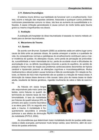 Emergências Geriátricas
2.11. Sistema Imunológico
O sistema imune diminui sua habilidade de funcionar com o envelhecimento. Com
isso, ocorre a redução das respostas celulares. Associada a quaisquer outros problemas
nutricionais preexistentes comuns no idoso, isto leva ao aumento da suscetibilidade a in-
fecções. A sepse (infecção generalizada) é causa comum de morte tardia após trauma
grave ou mesmo insignificantes nos idosos.
3. Avaliação
A avaliação pré-hospitalar do idoso traumatizado é baseada no mesmo método uti-
lizado para os demais traumatizados.
4. Mecanismo do Trauma
4.1. Quedas
De acordo com Brunner; Suddarth (2000) os acidentes estão em sétimo lugar como
causa de óbito entre as pessoas idosas. As quedas ameaçam a saúde e a qualidade de
vida. As conseqüências normais e patológicas do envelhecimento contribuem para a mai-
or incidência de quedas. As alterações visuais, como perda de percepção de profundida-
de, suscetibilidade a maior intensidade da luz, perda de acuidade visual e dificuldades de
acomodação à luz, os déficits neurológicos incluindo a perda do equilíbrio, do sentido de
posição e tempo maior de reação aos problemas cardiovasculares decorrentes de hipóxia
cerebral e hipotensão postural, as alterações cognitivas e muscoloesqueléticas. Muitos
medicamentos e álcool podem causar tonteiras e falta de coordenação. Em relação às fra-
turas, os fatores de risco mais importantes são as quedas e a redução de massa óssea. A
diminuição da massa óssea deve-se a três causas: baixo pico de massa óssea na idade
adulta, resultante de fatores genéticos, ingestão insuficiente de cálcio e falta de exercíci-
os.
As fraturas em ossos longos
são responsáveis pela maior parte das
lesões, como fraturas no quadril, de-
terminando as maiores taxas de mor-
bimortalidade. A taxa de mortalidade
por fraturas de quadril alcança 20% no
primeiro ano após o evento traumático
e se eleva para 33% no segundo ano
após o trauma. A mortalidade é fre-
quentemente secundária à embolia
pulmonar e aos efeitos de diminuição
de mobilidade (PHTLS, 2004).
As circunstâncias que determinam maior mortalidade devido às quedas estão asso-
ciadas à idade avançada, permanecer muito tempo caídos, sexo feminino, além de ocor-
rência de quedas anteriores.
- 374 -
Fig 30.5 – Idosos Atletas
 
