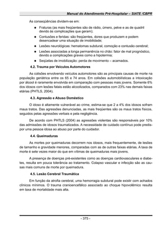 Manual do Atendimento Pré-Hospitalar – SIATE /CBPR
As conseqüências dividem-se em:
● Fraturas (as mais freqüentes são de rádio, úmero, pelve e as de quadril
devido às complicações que geram);
● Contusões e feridas: são freqüentes, dores que produzem e podem
desencadear uma situação de imobilidade;
● Lesões neurológicas: hematomas subdural, comoção e contusão cerebral;
● Lesões associadas a longa permanência no chão: fator de mal prognóstico,
devido a complicações graves como a hipotermia;
● Seqüelas de imobilização: perda de movimento – acamados.
4.2. Trauma por Veículos Automotores
As colisões envolvendo veículos automotores são as principais causas de morte na
população geriátrica entre os 65 e 74 anos. Em colisões automobilísticas a intoxicação
por álcool é raramente envolvida em comparação com pessoas mais jovens. Somente 6%
dos idosos com lesões fatais estão alcoolizados, comparados com 23% nas demais faixas
etárias (PHTLS, 2004).
4.3. Agressão e Abuso Doméstico
O idoso é altamente vulnerável ao crime, estima-se que 2 a 4% dos idosos sofram
maus tratos. Das agressões denunciadas, as mais freqüentes são os maus tratos físicos,
seguidos pelas agressões verbais e pela negligência.
De acordo com PHTLS (2004) as agressões violentas são responsáveis por 10%
das admissões de idosos traumatizados. A necessidade de cuidado contínuo pode predis-
por uma pessoa idosa ao abuso por parte do cuidador.
4.4. Queimaduras
As mortes por queimaduras decorrem nos idosos, mais frequentemente, de lesões
de tamanho e gravidade menores, comparadas com as de outras faixas etárias. A taxa de
morte é sete vezes maior do que em vítimas de queimaduras mais jovens.
A presença de doenças pré-existentes como as doenças cardiovasculares e diabe-
tes, resulta em pouca tolerância ao tratamento. Colapso vascular e infecção são as cau-
sas mais comuns de morte por queimadura.
4.5. Lesão Cerebral Traumática
Em função da atrofia cerebral, uma hemorragia subdural pode existir com achados
clínicos mínimos. O trauma cranioencefálico associado ao choque hipovolêmico resulta
em taxa de mortalidade mais alta.
- 375 -
 