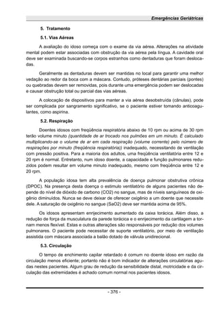 Emergências Geriátricas
5. Tratamento
5.1. Vias Aéreas
A avaliação do idoso começa com o exame da via aérea. Alterações na atividade
mental podem estar associadas com obstrução da via aérea pela língua. A cavidade oral
deve ser examinada buscando-se corpos estranhos como dentaduras que foram desloca-
das.
Geralmente as dentaduras devem ser mantidas no local para garantir uma melhor
vedação ao redor da boca com a máscara. Contudo, próteses dentárias parciais (pontes)
ou quebradas devem ser removidas, pois durante uma emergência podem ser deslocadas
e causar obstrução total ou parcial das vias aéreas.
A colocação de dispositivos para manter a via aérea desobstruída (cânulas), pode
ser complicada por sangramento significativo, se o paciente estiver tomando anticoagu-
lantes, como aspirina.
5.2. Respiração
Doentes idosos com freqüência respiratória abaixo de 10 rpm ou acima de 30 rpm
terão volume minuto (quantidade de ar trocado nos pulmões em um minuto. É calculado
multiplicando-se o volume de ar em cada respiração (volume corrente) pelo número de
respirações por minuto (freqüência respiratória)) inadequado, necessitando de ventilação
com pressão positiva. Para a maioria dos adultos, uma freqüência ventilatória entre 12 e
20 rpm é normal. Entretanto, num idoso doente, a capacidade e função pulmonares redu-
zidos podem resultar em volume minuto inadequado, mesmo com freqüência entre 12 e
20 rpm.
A população idosa tem alta prevalência de doença pulmonar obstrutiva crônica
(DPOC). Na presença desta doença o estimulo ventilatório de alguns pacientes não de-
pende do nível de dióxido de carbono (CO2) no sangue, mas de níveis sanguíneos de oxi-
gênio diminuídos. Nunca se deve deixar de oferecer oxigênio a um doente que necessite
dele. A saturação de oxigênio no sangue (SaO2) deve ser mantida acima de 95%.
Os idosos apresentam enrijecimento aumentado da caixa torácica. Além disso, a
redução de força da musculatura da parede torácica e o enrijecimento da cartilagem a tor-
nam menos flexível. Estas e outras alterações são responsáveis por redução dos volumes
pulmonares. O paciente pode necessitar de suporte ventilatório, por meio de ventilação
assistida com máscara associada a balão dotado de válvula unidirecional.
5.3. Circulação
O tempo de enchimento capilar retardado é comum no doente idoso em razão da
circulação menos eficiente; portanto não é bom indicador de alterações circulatórias agu-
das nestes pacientes. Algum grau de redução da sensibilidade distal, motricidade e da cir-
culação das extremidades é achado comum normal nos pacientes idosos.
- 376 -
 