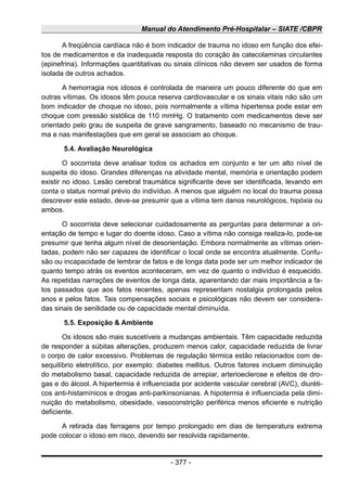 Manual do Atendimento Pré-Hospitalar – SIATE /CBPR
A freqüência cardíaca não é bom indicador de trauma no idoso em função dos efei-
tos de medicamentos e da inadequada resposta do coração às catecolaminas circulantes
(epinefrina). Informações quantitativas ou sinais clínicos não devem ser usados de forma
isolada de outros achados.
A hemorragia nos idosos é controlada de maneira um pouco diferente do que em
outras vítimas. Os idosos têm pouca reserva cardiovascular e os sinais vitais não são um
bom indicador de choque no idoso, pois normalmente a vítima hipertensa pode estar em
choque com pressão sistólica de 110 mmHg. O tratamento com medicamentos deve ser
orientado pelo grau de suspeita de grave sangramento, baseado no mecanismo de trau-
ma e nas manifestações que em geral se associam ao choque.
5.4. Avaliação Neurológica
O socorrista deve analisar todos os achados em conjunto e ter um alto nível de
suspeita do idoso. Grandes diferenças na atividade mental, memória e orientação podem
existir no idoso. Lesão cerebral traumática significante deve ser identificada, levando em
conta o status normal prévio do indivíduo. A menos que alguém no local do trauma possa
descrever este estado, deve-se presumir que a vítima tem danos neurológicos, hipóxia ou
ambos.
O socorrista deve selecionar cuidadosamente as perguntas para determinar a ori-
entação de tempo e lugar do doente idoso. Caso a vítima não consiga realiza-lo, pode-se
presumir que tenha algum nível de desorientação. Embora normalmente as vítimas orien-
tadas, podem não ser capazes de identificar o local onde se encontra atualmente. Confu-
são ou incapacidade de lembrar de fatos e de longa data pode ser um melhor indicador de
quanto tempo atrás os eventos aconteceram, em vez de quanto o indivíduo é esquecido.
As repetidas narrações de eventos de longa data, aparentando dar mais importância a fa-
tos passados que aos fatos recentes, apenas representam nostalgia prolongada pelos
anos e pelos fatos. Tais compensações sociais e psicológicas não devem ser considera-
das sinais de senilidade ou de capacidade mental diminuída.
5.5. Exposição & Ambiente
Os idosos são mais suscetíveis a mudanças ambientais. Têm capacidade reduzida
de responder a súbitas alterações, produzem menos calor, capacidade reduzida de livrar
o corpo de calor excessivo. Problemas de regulação térmica estão relacionados com de-
sequilíbrio eletrolítico, por exemplo: diabetes mellitus. Outros fatores incluem diminuição
do metabolismo basal, capacidade reduzida de arrepiar, arterioeclerose e efeitos de dro-
gas e do álcool. A hipertermia é influenciada por acidente vascular cerebral (AVC), diuréti-
cos anti-histamínicos e drogas anti-parkinsonianas. A hipotermia é influenciada pela dimi-
nuição do metabolismo, obesidade, vasoconstrição periférica menos eficiente e nutrição
deficiente.
A retirada das ferragens por tempo prolongado em dias de temperatura extrema
pode colocar o idoso em risco, devendo ser resolvida rapidamente.
- 377 -
 