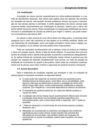 Emergências Geriátricas
5.6. Imobilização
A proteção da coluna cervical, especialmente em vítima politraumatizadas, é o pa-
drão do atendimento esperado. Nos idosos este padrão deve ser aplicado não somente
em situações de trauma, mas também durante problemas clínicos nos quais a manuten-
ção de vias aéreas pérvias é prioridade. A artrite degenerativa da coluna cervical pode
ocasionar lesões raquimedulares por mobilização do pescoço, mesmo que a vítima não
tenha sofrido trauma de coluna. Outra consideração na inadequada mobilização da coluna
cervical é a possibilidade de oclusão de artérias que irrigam o cérebro, que pode ocasio-
nar inconsciência e até mesmo AVC.
Ao colocar o colar cervical em uma vítima idosa com cifose grave, o socorrista deve
assegurar que o colar não comprima as vias aéreas ou as artérias carótidas. Meios me-
nos tradicionais de imobilização, como uma toalha enrolada e coxins para a cabeça, po-
dem ser cogitados, se os colares cervicais padrão forem inapropriados.
Pode ser necessário acolchoamento sob a cabeça e entre os ombros ao imobilizar
o idoso em posição supina, devido à falta de tecido adiposo. O socorrista deve procurar
pontos de pressão onde o doente está apoiado na prancha e acolchoá-los adequadamen-
te. Ao aplicar tirantes de contenção para imobilização nestas vítimas é possível que não
possam ser capazes de estender completamente suas pernas, em vista da redução da
amplitude de movimentos do quadril e dos joelhos. Assim pode ser necessário acolchoa-
mento sob as pernas, para maior conforto e segurança do paciente durante o transporte.
5.7. Exame Secundário
Após o tratamento de condições urgentes que ameaçam a vida, na avaliação da
doença aguda é importante considerar os seguintes fatores:
● O corpo pode não responder de maneira similar aos pacientes jovens.
Achados típicos de doença grave, como febre, dor ou sensibilidade, pode
demorar mais para se desenvolver e tornam a avaliação da vítima mais
difícil e longa. Além disso, muitos medicamentos modificarão a resposta
corpórea. Com freqüência, o socorrista dependerá do histórico do paciente;
● É necessário ter paciência adicional, em razão dos déficits auditivos e
visuais da vítima;
● A avaliação das vítimas idosas requer questionamento diferenciado. Durante
a avaliação inicial devem ser formuladas questões específicas com
informações gerais, pois a vítima idosa tende a responder “sim” a todas as
questões;
● - Pode ser necessário o envolvimento de uma terceira pessoa (cuidador,
familiares, etc.);
● Alterações de compreensão ou distúrbios neurológicos são problemas
significativos para muitas vítimas. Esses doentes não somente têm
dificuldade de comunicação, mas também podem ser incapazes de
compreender ou ajudar na avaliação, podem estar inquietos e às vezes
agressivos;
- 378 -
 