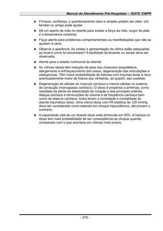 Manual do Atendimento Pré-Hospitalar – SIATE /CBPR
● Firmeza, confiança, e questionamento claro e simples podem ser úteis. Um
familiar ou amigo pode ajudar;
● Dê um aperto de mão no doente para avaliar a força da mão, turgor de pele
e a temperatura corpórea;
● Fique atento para problemas comportamentais ou manifestações que não se
ajustem à cena.
● Observe a aparência. As vestes e apresentação da vítima estão adequadas
ao local e como foi encontrado? A facilidade de levantar ou sentar deve ser
observada;
● Atente para o estado nutricional do doente;
● As vítimas idosas têm redução de peso dos músculos esqueléticos,
alargamento e enfraquecimento dos ossos, degeneração das articulações e
osteoporose. Têm maior probabilidade de fraturas com traumas leves e risco
acentuadamente maior de fratura das vértebras, do quadril, das costelas;
● Degeneração de células do músculo cardíaco e menos células no sistema
de condução (marcapasso cardíaco). O idoso é propenso a arritmias, como
resultado da perda de elasticidade do coração e das principais artérias.
Ataque cardíaco e diminuições do volume e da freqüência cardíaca bem
como da reserva cardíaca, todos levam a morbidade e mortalidade do
doente traumático idoso. Uma vítima idosa com PA sistólica de 120 mmHg
deve ser considerado como estando em choque hipovolêmico, até provem o
contrario;
● A capacidade vital de um doente idoso está diminuída em 50%. A hipóxia no
idoso tem mais probabilidade de ser conseqüência de choque quando
comparado com o que acontece em vítimas mais jovens.
- 379 -
 