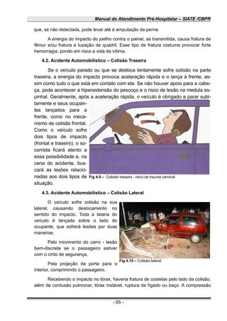 Manual do Atendimento Pré-Hospitalar – SIATE /CBPR
que, se não detectada, pode levar até à amputação da perna.
A energia do impacto do joelho contra o painel, se transmitida, causa fratura de
fêmur e/ou fratura e luxação de quadril. Esse tipo de fratura costuma provocar forte
hemorragia, pondo em risco a vida da vítima.
4.2. Acidente Automobilístico – Colisão Traseira
Se o veículo parado ou que se desloca lentamente sofre colisão na parte
traseira, a energia do impacto provoca aceleração rápida e o lança à frente, as-
sim como tudo o que está em contato com ela. Se não houver apoio para a cabe-
ça, pode acontecer a hiperextensão do pescoço e o risco de lesão na medula es-
pinhal. Geralmente, após a aceleração rápida, o veículo é obrigado a parar subi-
tamente e seus ocupan-
tes lançados para a
frente, como no meca-
nismo de colisão frontal.
Como o veículo sofre
dois tipos de impacto
(frontal e traseiro), o so-
corrista ficará atento a
essa possibilidade e, na
cena do acidente, bus-
cará as lesões relacio-
nadas aos dois tipos de
situação.
4.3. Acidente Automobilístico – Colisão Lateral
O veículo sofre colisão na sua
lateral, causando deslocamento no
sentido do impacto. Toda a lataria do
veículo é lançada sobre o lado do
ocupante, que sofrerá lesões por duas
maneiras:
Pelo movimento do carro - lesão
bem-discreta se o passageiro estiver
com o cinto de segurança.
Pela projeção da porta para o
interior, comprimindo o passageiro.
Recebendo o impacto no tórax, haveria fratura de costelas pelo lado da colisão,
além de contusão pulmonar, tórax instável, ruptura de fígado ou baço. A compressão
- 65 -
Fig 4.9 – Colisão traseira - risco de trauma cervical
Fig 4.10 – Colisão lateral
 