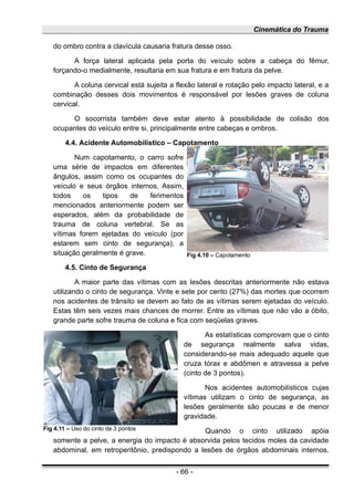 Cinemática do Trauma
do ombro contra a clavícula causaria fratura desse osso.
A força lateral aplicada pela porta do veículo sobre a cabeça do fêmur,
forçando-o medialmente, resultaria em sua fratura e em fratura da pelve.
A coluna cervical está sujeita a flexão lateral e rotação pelo impacto lateral, e a
combinação desses dois movimentos é responsável por lesões graves de coluna
cervical.
O socorrista também deve estar atento à possibilidade de colisão dos
ocupantes do veículo entre si, principalmente entre cabeças e ombros.
4.4. Acidente Automobilístico – Capotamento
Num capotamento, o carro sofre
uma série de impactos em diferentes
ângulos, assim como os ocupantes do
veículo e seus órgãos internos. Assim,
todos os tipos de ferimentos
mencionados anteriormente podem ser
esperados, além da probabilidade de
trauma de coluna vertebral. Se as
vítimas forem ejetadas do veículo (por
estarem sem cinto de segurança), a
situação geralmente é grave.
4.5. Cinto de Segurança
A maior parte das vítimas com as lesões descritas anteriormente não estava
utilizando o cinto de segurança. Vinte e sete por cento (27%) das mortes que ocorrem
nos acidentes de trânsito se devem ao fato de as vítimas serem ejetadas do veículo.
Estas têm seis vezes mais chances de morrer. Entre as vítimas que não vão a óbito,
grande parte sofre trauma de coluna e fica com seqüelas graves.
As estatísticas comprovam que o cinto
de segurança realmente salva vidas,
considerando-se mais adequado aquele que
cruza tórax e abdômen e atravessa a pelve
(cinto de 3 pontos).
Nos acidentes automobilísticos cujas
vítimas utilizam o cinto de segurança, as
lesões geralmente são poucas e de menor
gravidade.
Quando o cinto utilizado apóia
somente a pelve, a energia do impacto é absorvida pelos tecidos moles da cavidade
abdominal, em retroperitônio, predispondo a lesões de órgãos abdominais internos.
- 66 -
Fig 4.11 – Uso do cinto de 3 pontos
Fig 4.10 – Capotamento
 